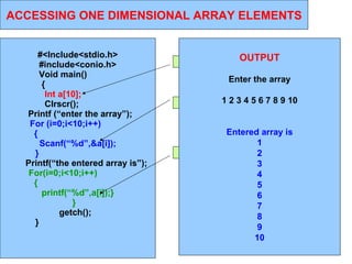 11/01/11 ACCESSING ONE DIMENSIONAL ARRAY ELEMENTS #<Include<stdio.h> #include<conio.h> Void main()  {  Int a[10];  Clrscr();  Printf (“enter the array”); For (i=0;i<10;i++)  {  Scanf(“%d”,&a[i]); }   Printf(“the entered array is”); For(i=0;i<10;i++)  {  printf(“%d”,a[i]);} }   getch();  }   Arrray  declaration  Taking values from user Printing the values OUTPUT Enter the array 1 2 3 4 5 6 7 8 9 10 Entered array is 1 2 3 4 5 6 7 8 9 10 