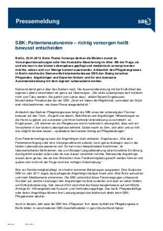 SBK: Patientenautonomie – richtig vorsorgen heißt
            bewusst entscheiden

            Berlin, 25.01.2013. Beim Thema Vorsorge denken die Meisten zuerst an
            Vorsorgeuntersuchungen oder ihre finanzielle Absicherung im Alter. Mit der Frage, ob
            und wie man in der letzten Lebensphase gepflegt und medizinisch versorgt werden
            möchte, setzen sich nur Wenige konkret auseinander. Anlässlich des Pflegekongresses
            in Berlin möchte die Siemens-Betriebskrankenkasse SBK den Dialog zwischen
            Pflegenden, Angehörigen und Experten fördern und für eine bewusste
            Auseinandersetzung mit dem eigenen Lebensabend werben.

            Niemand denkt gerne über das Sterben nach. Die Auseinandersetzung mit der Endlichkeit des
            eigenen Lebens verschieben wir gerne auf Übermorgen. „Die letzte Lebensphase darf trotzdem
            nicht zum Tabu werden. Sie gehört zum Leben dazu“, erklärt Roland Engehausen,
            Bereichsleiter Privatkunden bei der SBK. „Doch wir haben die Möglichkeit, zumindest ein Stück
            weit mitzubestimmen, wie diese Phase ausgestaltet ist.“

            Anlässlich des Berliner Pflegekongresses bringt die SBK eines der schwierigsten Themen
            bewusst auf den Tisch. „Es geht uns darum, Betroffenen und Angehörigen Hilfestellungen an
            die Hand zu geben, sie zu beraten und ihnen konkrete Unterstützung zu vermitteln“, so
            Engehausen. „Oft erfahren wir als Pflegekasse erst im konkreten Leistungsfall, dass sich ein
            Versicherter in der letzten Lebensphase befindet. Dabei macht es Sinn, sich aktiv und so früh
            wie möglich beraten lassen – spätestens beim ersten Antrag auf Pflegeleistungen.“

            Eine Patientenverfügung kann die Angehörigen stark entlasten. Engehausen: „Wer eine
            Patientenverfügung oder eine Vorsorgevollmacht aufsetzt, kann genau festlegen, was in der
            letzten Lebensphase passieren soll. So kann man beispielsweise bestimmen, ob
            lebenserhaltende Maßnahmen, wie zum Beispiel Langzeitbeatmung oder künstliche Ernährung,
            durchgeführt werden sollen oder ob man darauf verzichten möchte. Betreuende Angehörige
            wissen dann genau, wie sie den Wünschen ihres Familienmitglieds gerecht werden können und
            quälen sich nicht mit der Frage nach der richtigen Entscheidung.“

            Wer ein Familienmitglied pflegt, ist ohnehin extremen Belastungen ausgesetzt. Eine Studie der
            SBK im Jahr 2011 ergab, dass pflegende Angehörige häufiger krank sind, öfter Ärzte aufsuchen
            und mehr Medikamente einnehmen. Die SBK unterstützt diese Personengruppe umfassend:
            Sie klärt auf, welche Leistungen den Angehörigen konkret zustehen und setzt an vielen Stellen
            auf Entbürokratisierung. Seit Januar 2012 verzichtet die Kasse beispielsweise auf schriftliche
            Anträge für Hilfsangebote wie Kurzzeit- und Verhinderungspflege. Das heißt, Pflegebedürftige
            oder deren Angehörige können ihre Leistungsansprüche telefonisch direkt beim SBK-
            Pflegeberater abrufen.

            Auch in diesem Jahr setzt die SBK ihre „Pflegetour“ fort, deren Auftakt der Pflegekongress in
            Berlin bildet. In verschiedenen SBK-Geschäftsstellen in ganz Deutschland haben




Seite 1/2          25.01.2013
 