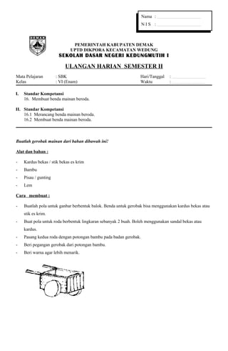 Nama : ................................................................... 
N I S : ................................................................... 
PEMERINTAH KABUPATEN DEMAK 
UPTD DIKPORA KECAMATAN WEDUNG 
SEKOLAH DASAR NEGERI KEDUNGMUTIH I 
ULANGAN HARIAN SEMESTER II 
Mata Pelajaran : SBK Hari/Tanggal : .................................................... 
Kelas : VI (Enam) Waktu : .................................................... 
I. Standar Kompetansi 
16. Membuat benda mainan beroda. 
II. Standar Kompetansi 
16.1 Merancang benda mainan beroda. 
16.2 Membuat benda mainan beroda. 
Buatlah gerobak mainan dari bahan dibawah ini! 
Alat dan bahan : 
- Kardus bekas / stik bekas es krim 
- Bambu 
- Pisau / gunting 
- Lem 
Cara membuat : 
- Buatlah pola untuk ganbar berbentuk balok. Benda untuk gerobak bisa menggunakan kardus bekas atau 
stik es krim. 
- Buat pola untuk roda berbentuk lingkaran sebanyak 2 buah. Boleh menggunakan sandal bekas atau 
kardus. 
- Pasang kedua roda dengan potongan bambu pada badan gerobak. 
- Beri pegangan gerobak dari potongan bambu. 
- Beri warna agar lebih menarik. 
