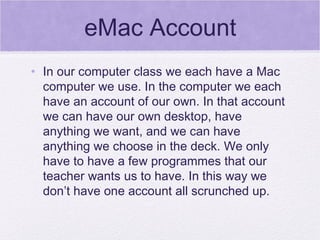 eMac Account In our computer class we each have a Mac computer we use. In the computer we each have an account of our own. In that account we can have our own desktop, have anything we want, and we can have anything we choose in the deck. We only have to have a few programmes that our teacher wants us to have. In this way we don’t have one account all scrunched up. 