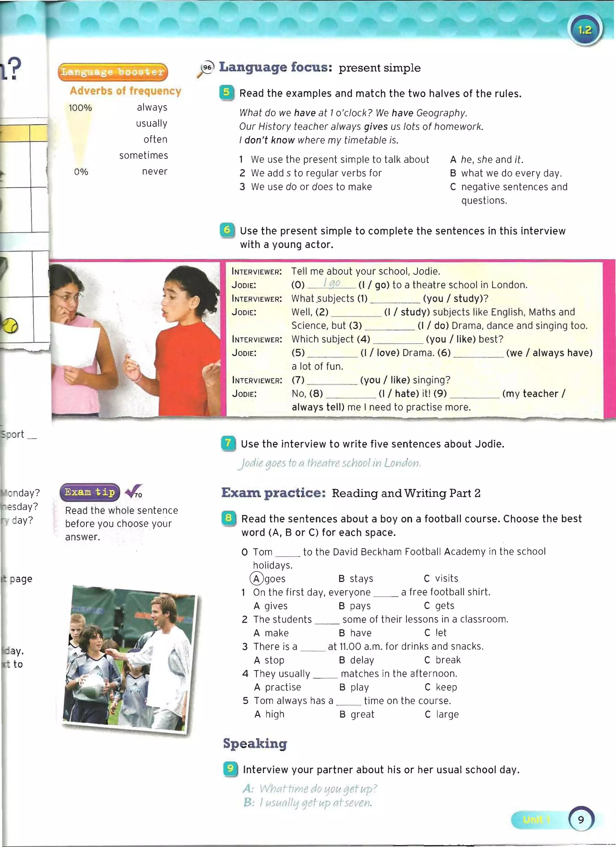 Adverbs of frequency
ft Language focus: present simple
Read the examples and match the two halves of the rules.
100%
What do we have at 1o'clock? We have Geography.
Our History teacher always gives us lots of homework.
I don't know where my timetable is.
1 We use the present simple to talk about A he, she and it.
0% 2 We add s to regular verbs for B what we do every day.
3 We use do or does to make C negative sentences and
questions.
• 	 Use the present simple to complete the sentences in this interview
with a young actor.
always
usually
often
sometimes
never
INTERVIEWER: Tell me about your school, Jodie.
JODIE: (0) I go (1/ go) to a theatre school in London.
INTERVIEWER: What .subjects (1) (you / study)?
JODIE: Well, (2) (I / study) subjects 'like English, Maths and
Science, but (3) _ _ ___ (I / do) Drama, dance and singing too.
INTERVIEWER: Which subject (4) __
. (you / like) best?
JODIE: (5) (1/ love) Drama. (6) (we / always have)
a lot of fun.
INTERVIEWER: (7) _ ___ (you / like) singing?
JODIE: No, (8) (1/ hate) it! (9) _ _ __ (my teacher /
always tell) me I need to practise more.
Use the interview to write five sentences about Jodie.
nday?
jodiegoes to a thee/rre 5( hool iYl LOVidon.
Exam. practice: Reading and Writing Part 2
Read the whole sentence
: I Read the sentences about a boy on a football course. Choose the best
before you chooseyour
word (A, B or C) for each space.
answer.
o Tom __ to the David Beckham Football Academy in the school
holidays.
®goes B stays C visits
1 On the first day, everyone _ _ a free football shirt.
A gives B pays C gets
2 The students some of their lessons in a classroom.
A make B have C let
3 There is a at 11.00 a.m. for drinks and snacks.
A stop B delay C break
4 They usually _ _ matches in the afternoon.
A practise B play C keep
5 Tom always has a _	 _ time on the course.
A high B great C large
Speaking
• 	 Interview your partner about his or her usual school day.
A: Wf]t-rtHme du LjOU getup)
B: I (.,~Vtrrll'11et II/p ai-sf.Vol.
 