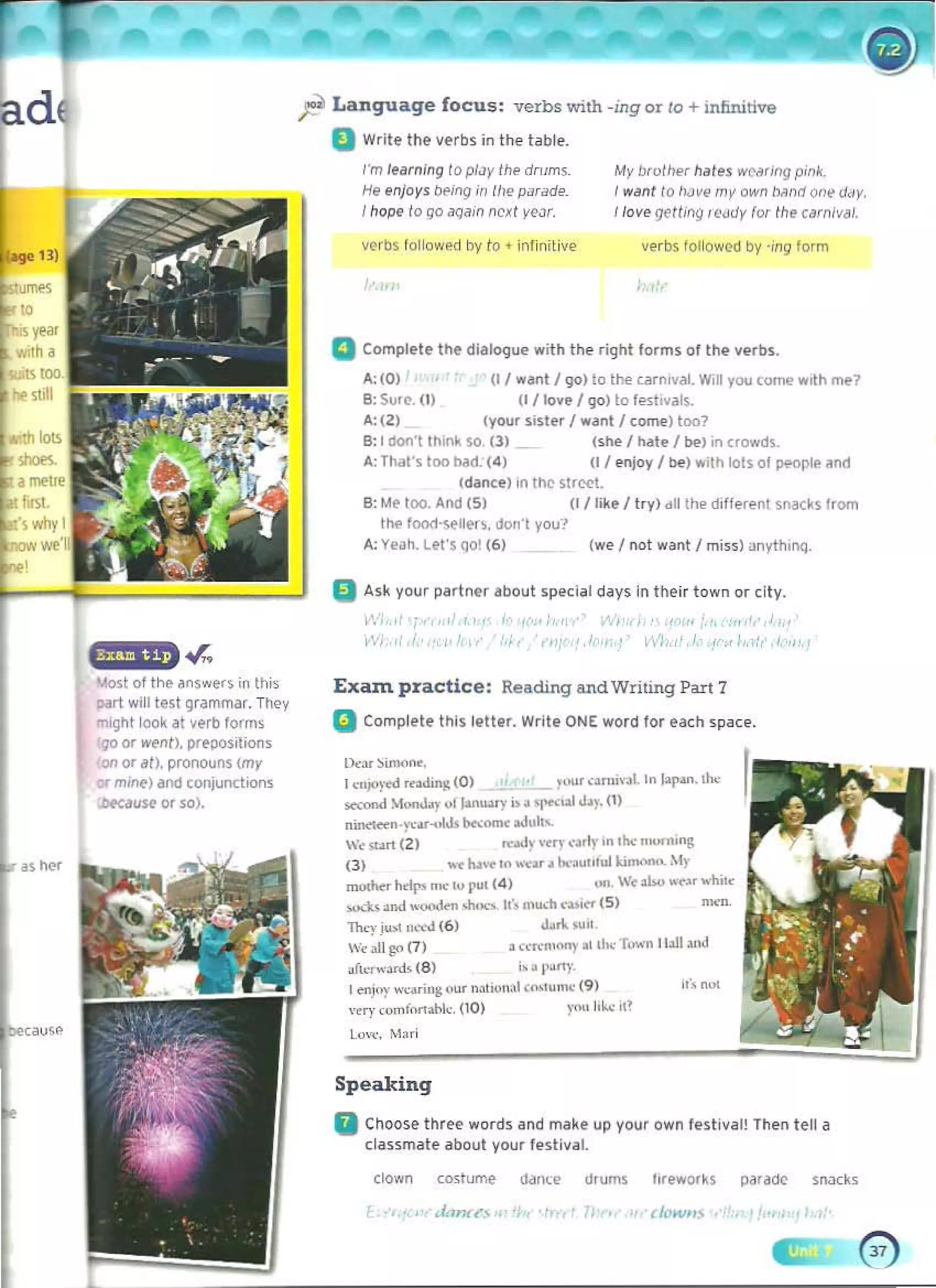 ad ~ Language focus: verbs with ~mgor /0 + infinitive
D Write the verbs in the table.
I"m learning to plJy Ihe drrims.
He enjoys b('ing in tI,e pilrade.
Ihope 1
0 go <loain next y<?')r.
My bwlhl'f hales wCMing pink. 

I WMl lo />Jve my own tNlnd ont' d~y, 

110"" getMIj (elidy for the carnival.
"""'"
"
his year
""th a
",00
~ sull
.r"
loIost of the answers in this
part w,ll lui grammar. Th~y
ml9ht look dl ~~rb lorm~
go or went). preposition,
on ()t ,m. pronouns (my
or mine) fnd conjo,mo;lions
;bfcause or so),
as her
auw
verbs followed by to • infinitive verbs IOllowQ(l by -;119 form
a Complete the dialQ(jue with the right forms althe verbs.
.4:(0) (t I want I ~o) to the c;lrnlval. Will yuu come wrth me?
e: Su.e-. (I) (I/Iove 1 90) to f..sllVal~ 

.4:(2) (your sister 'wanl I comelloo? 

B: I dQf1'( In,n~ so. III (she /hle I boo) in crowd~.
4: That's too h3d. (4) (1/ enjoy I be) with lois 01 peoople and
Idan.ce) on 11'1(' ~lr~1.
B: Me 100. And (S) (f I like I try) dll the d,tterenl snacks (rom
the food·sell~r~. don·t you>
A: Yeah. Let's qo! (6) (we I not w ~nt I miss) ~n~th'fQ.
a Ask your partner about special days in their town or ~ity.
f • <I' ll'il {I,
.'
"
Exa:m pra ctice: Reading and Writing Part 7
a Comptete this letter. Write ONE word for each space.
Dc,r ~imon<. 

1"'I"l-.:d ""d,n!t (0) yo,,, con""1. In lapan. tl><

_on<! MOO>d.y "I (.an"",,;' .Ii....lal d'r. (1) 

nin<1«n·....·.r-olJs b<>:OnIt ..Jul''­
'~ ....rt (2) ",;aJv w.y <·~rlr In .1>0: m,,"mng 

(3) ..... Iu.... " .......... bo.'.u"hll ki_ .lr 

mothe. hdr> n.... I" put (4) "n. '~ abo ..'Nr "'hi1~ 

>0..:1<> and "uoJ..., .........,If. mu<h ~»lt1" (5) men. 

They ju.1 ~",-.l (6 ) dJn. su,' 

'< >II go (1) a ",.,..,,,,MY II Ih', r.....·" II.ll .,1<1

afk.,...·ard' (8 ) i. 'I"'~', 

I~nJ<'l" ..·~...i"!; (fUr nah"",1 <(b'um,: (9) 

"ery comfon:ilik (0) )'01 10...· iI' 

L","", M,,;
Speaking
II Choose three word5 and make up your own festival! Then tell a
cla5smate aboul your leslival.
(Iown co,;tllme W'lle dfums f,reworks p~rad(' SBacks
 
