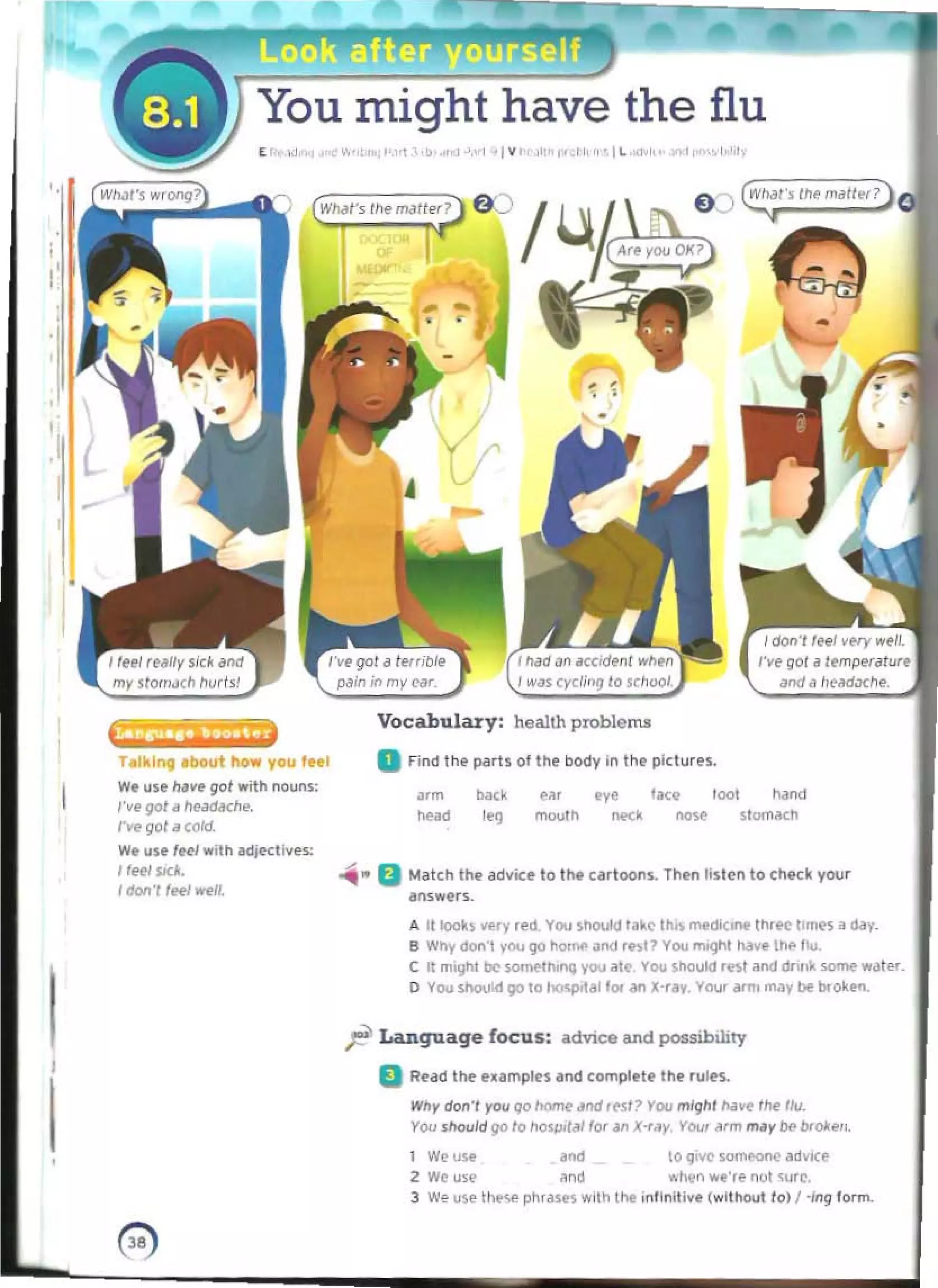 Yournigm have the flu
I, .,
.... :",'" ,b...", ,., 'I V ,""',,", ' 'i ~
' "
0 ") W
II.!l s the m.Jitl'f? 0
(WMf" lilt m.l1f:;:> O~ /
i I •
-
........ __ h~ 

hlkln, .bout how you tn'
W. use ""VI" go/ with nouns: 

,.v.901if he.Jd6che. 

rve gol. cold 

w. use IHI w,lh adJKtlves:
'f~w.
lacml fH'/ ftl'.
I
I
Vocabulary: health problems
a Find th" p(I'is 0111'1" body In the pictures.
J.m ba(~ ("~. tye la.:, toot hand
head 1
'9 mouth IKl no~ slOlTliKh
...... 0 Match th. adl/ice to the cartoon.. Then listen to ChKk your
"Mw.r~.
A !l 1ool~ ~Hy rtd YOU shoukl l a~(' Ih.S medk;",. II""" '"JKM; a~. 

8 Why do.n '00 go ~OITII' ~nd 'hl? YOU mognt ha•• /Ill' 111,1.

C It mIght be $OI....,.thonq YOU ~le YOU Should Int "lid drill. some wat.... 

o You sl'>olOd 90 0 hO<prt/il loo an x-r,,,. Your oWn! may be booken.
r Language focus: ..dvice and possibility
II Ruel tile eumpln and compte'f tht rules.
WflY don" J'OtI qo />omt' "00 ,~ t ? You mlghl /I,)~ the Ilv.
YOU should go /0 fIQlpol<lJ for '" X-r.w Your ~rm m.Jr be bf~.".
1 Weu"
"'" 0 q"'t lQI'I'M'<)r'oC .d.l(t
2 We u.l' ~nd " fWn we·r.. nul '(lfC. 

3 ....... use tt~ pllf~'1S w,tn t.... ,nllnit;ye (without lol '·/ng lorm. 

o 

 
