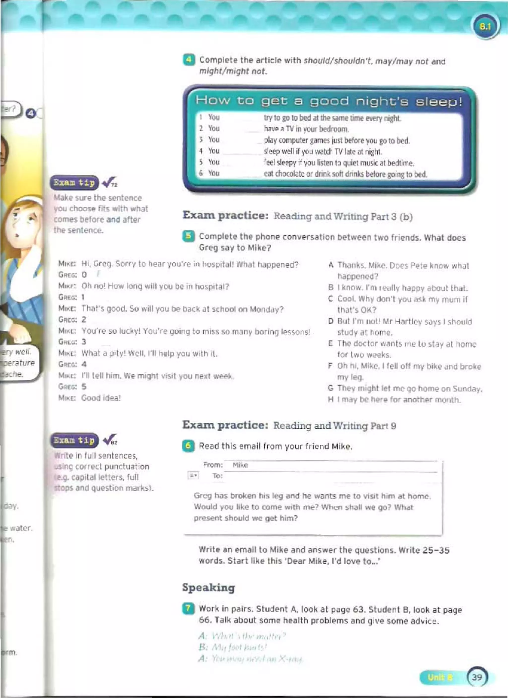 a Compll'l' the erl icfl' with should/shouldn't, m'y/m.y nol and
mlghl/mighl not.
. .r,.
WMll' sur. the Ioentencl'
you choosl' "t~ wiln wt,)
CDInfi btfore.1Id .lter
U. wnte-nce.
A ThJllh. M,~e. O()(>~ Pele know "'h,)1
nappen«l?
101M,: Oh no' How looq ..ill you be' in hosp,tal? B t ~ntlW I'nl 't'dlly happy about thaI.
C;",r.: 1 C Cool. Why oorl'l you ~~k my mum il 

MMc: Th<llS 900<1, So ..-,11 you lie b<lCk ~I S<:hool on MOI'l(I.JV~ IharsOK? 

C;",c: 2 o But I'm flat' Mr Hartley SJys I should 

"'",l: VOU'fC so luc~y You'rt 9O,nq to miss $0 m,:my boli"'J It-sw<1s! ~tudy ~t hOmc. 

G...~: 1 E Too doctor wants tn~ to stay at home
"'WI': what a p,ty' Well, 1"11 hl'lp you w,th i. lor two wetks
GIK': 4 r On hi. M,~C. I tl'M off my bokf dod brolt:e
_.: rilE'll him. We fI'II9I"It vYSOt you ned W~~
c;.a: !5 G """"
They m'llhl lei me (to home on Sunday.
),t~c Good odea' H I mj, b(> I>tre for anothf'f fl'IOtolh.
Exazn practice: Reading and Wnting PilrI 9
.r.. a Read Ihls email from your friend Mike.
• nttln lull sl'ntenees,
U$Ing corred puoctoation
Ioe.4 "p'111 ~lItrs. 'on
ops and qUMtioo marksl. 

Greg hoiIs broken illS Ieog and ~ ...ann me 10 V'SotI hom lit home 

Would yoo like 10 come w,th me~ When shoill ~ 901 Wh., 

prHtrIl $houkl _ g~ h,m? 

Exazn practice: ReadIng- andWntmq Part 3 (b)
a Compt!!'t!!' Ihl' phone converulion bttwl'l'n two frol'oos. What does
Greg ,,,y10 Mlk!!'?
M,d: H" Grcq, Sorry 10 hl'ar you're in hospoill" W~t h<lp[X'nl"P
G"'G: 0
Write an email to M'ke and answer Ihe qu.slions. Write Z5- 35
words. Slart like this 'O'fijr Mih , I'd love 10_:
Speaking
II Work In ~irs. Studl'nt A. look at page 63. Student B. look al page
66. ralk aboul some health probl('ms and give lome advice.
A
8
A
 