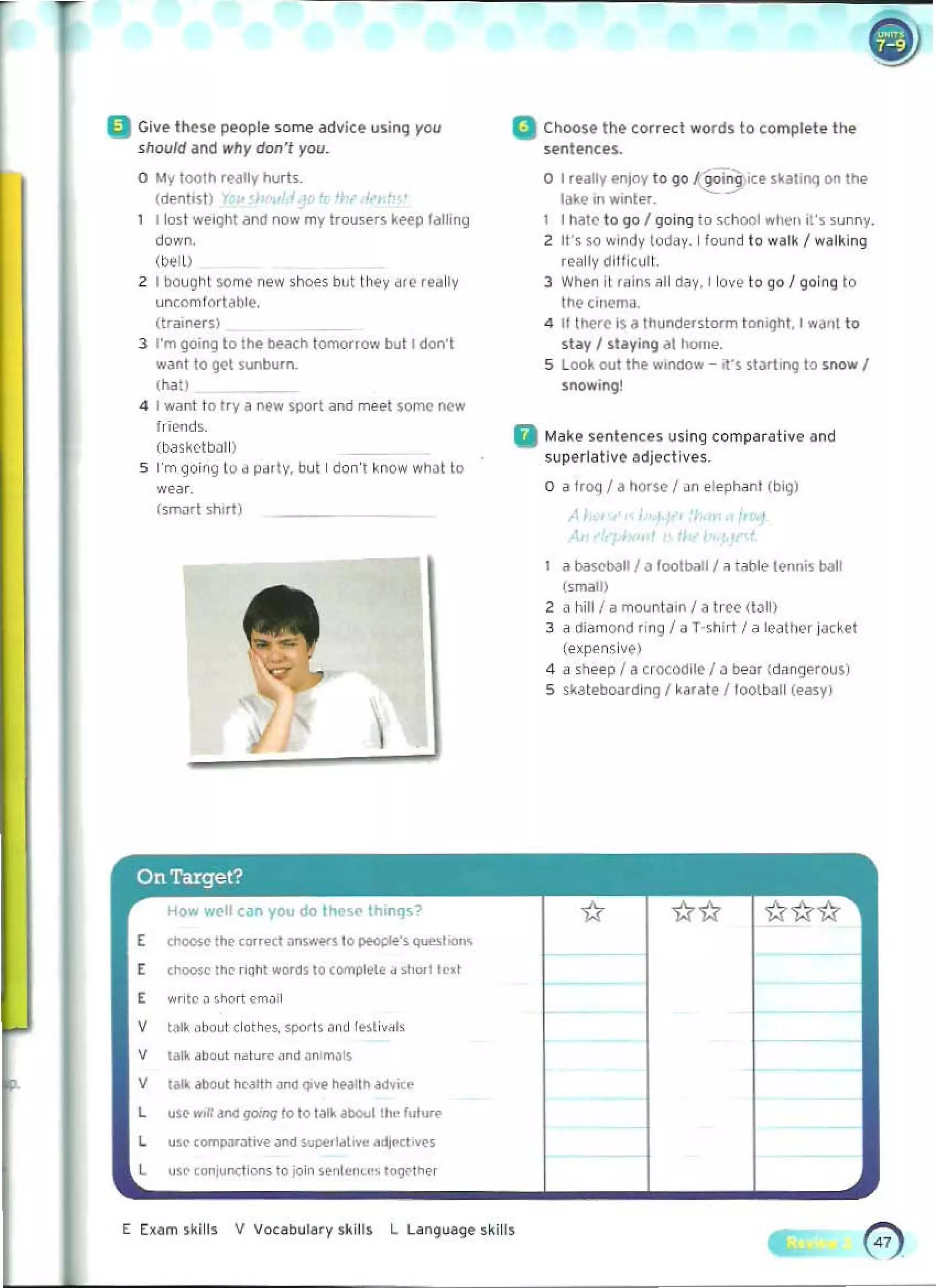 a Give Ihese people so~ adviu usim. yOY
sllew/d and wily don" you.
o My lootll re~tly hurk
(dentIst)
Ilo~t weight and now my trou,ers keep tailing
down.
(wll)
2 I bought some new ,~, but they dIe .eally
uncomfortable,
(trillnerS)
3 I'm going to tile Ile.Jcll tomorrow bull don'l
want to get sunburn.
11;01)
<I	 I w~nt 10 Iry a new sport and meet some new
hie"d~.
(tlaskrtbJII)
5 	I'm going to d Pdrty, but I don't know wM! to
wear.
(smart shirt)
a Choose the corred words to complete I he
sentences.
o I really enjoy to go ~i5lCe !okalll"1Cj on Ille
lake 1(1 wInter.
1 I nato to go I 1,10;19 to school ..-twn ,"s sunny.
2 U's so W
Indy loday. I found t o walk I..-~ I k i nq
really dilficuli.
3 When it rilin~ ~I I day, I love 10 go / going to
!h@ci"ema.
4 It therO Is" thund~rsl{)fm ton>9h1. I waot to
stay / st"ying ill ho",e.
5 look out the ..",odow - it's st')rtlnq to Sr>QW!
snowIng!
II Make sentences using comparativ@and
superlative adject ives.
o 	a Iraq I a horse I ~n elephant (big)
,,
a bilscbaU I" football! iltable I@.misbal!
(small)
2 a hill/ a mountaIn / a t(eo (t<lll)
3 	a di ~mond ring I a T·shirt I a leathN i ac~et
(exp<'nsive)
4 	"sheep I a crocodile / J 0e3r (dangerous)
S skateboardinG I karate /toolball (easy)
E c~oosc t~e r;Qht woros to compl~l~ d ",,,,I ted
"ntc ~ ,hQrt emJil
t~... oboul clothe" SPQ<ts ~ n d fe~li"..I<
till< about hC'alih ~nd Qlvt hultn otdvire
us~ ""II ana gomq to to tatk iDOOI thfo ful......
u.c com"","'''''' anO ""pf!ldto.e ..dl<'Cto.~,
use <OO1II1""IIOO1s to join ,enh,Il<.<" 1"9"ltWf
E Exam s~ l l l s V vocabul~ ry skillS L L~nguage skil,.
 
