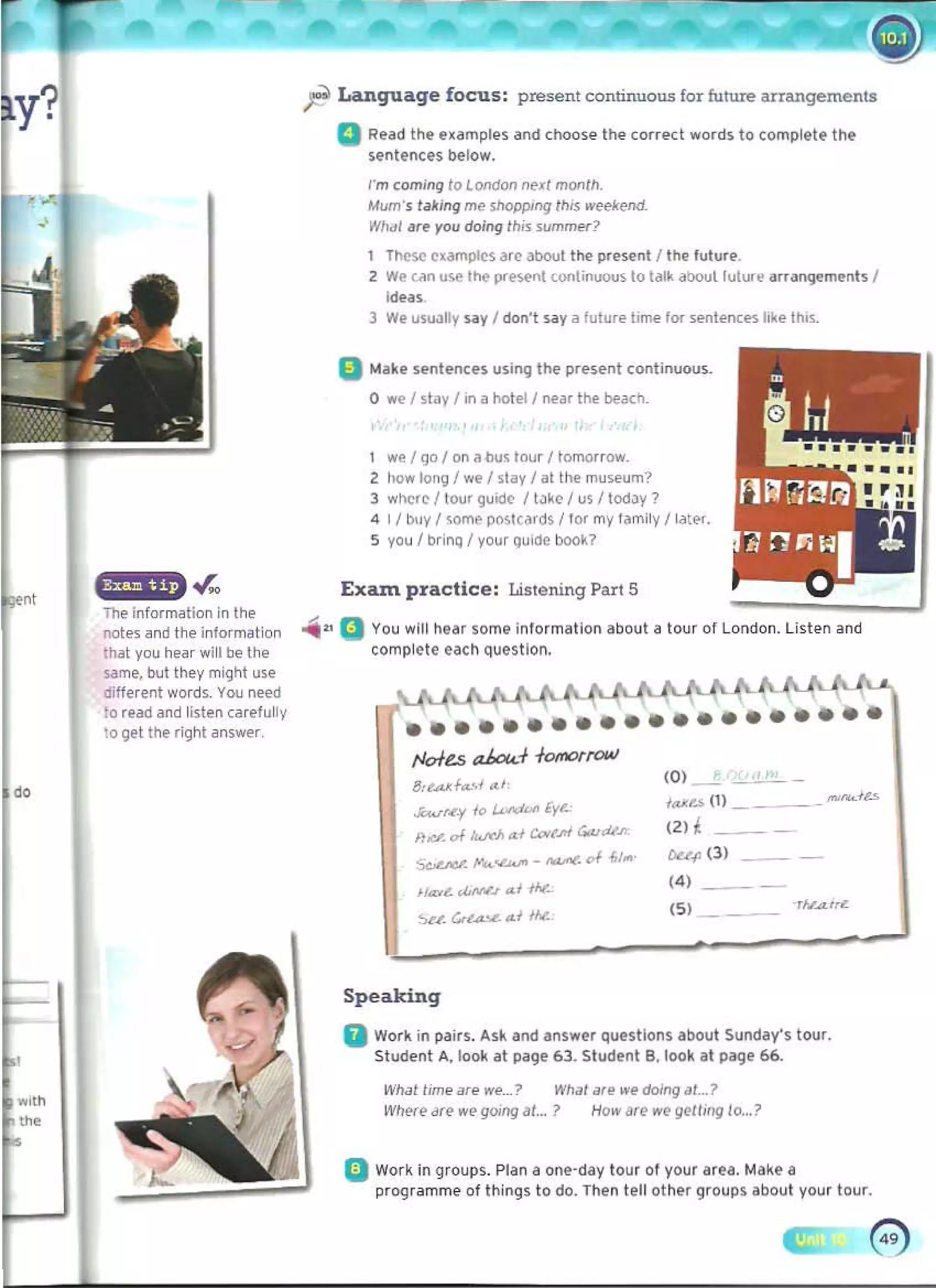 i the
notes ~nd the information
th~t you he~ r will be the
s.ame, but they might use
diUerent words. You need
to re~d and listen carefully
to Qel the right answer
ft 	
Language focus: present continuous for future arrangements
a Read Ihe e~amples and choose the correct wordS to (Ompletf thf
Sentfnces below.
I'm comIng 10 l 0IId0Jl ne~/ month. 

Mum's f~tlng me shopping Illis weel<end. 

What ~re yo:>u do:>ing tllis summ....? 

These examples ar(> about ttle present / the futu'@
2 We un U!.e t~ preM'nt wni...UOtJ~ 10 t<llk aboullulure arfallQ'!m~...ts /
Ideas.
3 we USUJlly wy I do:>n't wy a future time fOf sentences Irke thr$.
a 	
Mak~ sentences using the pre5ent continuous_
o we I stay I in a hotel I r>ear the beach_
1 Wfo/ go I on "oo~ tnu, I tnlnOlfO:>W. 

2 tlowlong/wefstay/alttlemuseum? 

3 wncr(> I tou' guuk I tJk(> I us I todJY? 

4 I I huy I some postc,trds / 10' my Iamily f later. 

5 you I brinQ / your Qulde book? 

Exam practice : Listening Part 5
.... Q You will hear sOrTIe into'mation about a tour 01London. Listen and
complete eacll question.
••••••••••••••••••••
tJc/e.s ak>u.-f -f0lll0l"fQ4AJ
(0) - -­
ll".aJ<f",-,/ ""
/t...u (I) __ __ "'I'kl~
Ji;wM.y ;0 /.U'dDI> lye.,
(2)t
lid- oIlwcJ> ",J CD<,.ItI GiutUft"
DUll (3 )
~ P-...<b.ftt - __ "I " ...
(4) _ _
1/<£,,. oWv"J ",I 1M.
(5)
Speaking
a Work in p,tirs. Ask arnl answer qllestions abollt Slinday's tOllr.
Student A, look at page 63. Stlldfnt B, loo~ at page 66.
WI!.J! lime ar.. w.....? WIl;,1 are we doing aL? 

Where are we gOlnglll... ? How lire we gell,ng 10...? 

Q 	Work ill groups. Plan a one·day tour ot your ar~a, Make a
progrilmme of things to do. Then tell othe' groups about your tour.
 