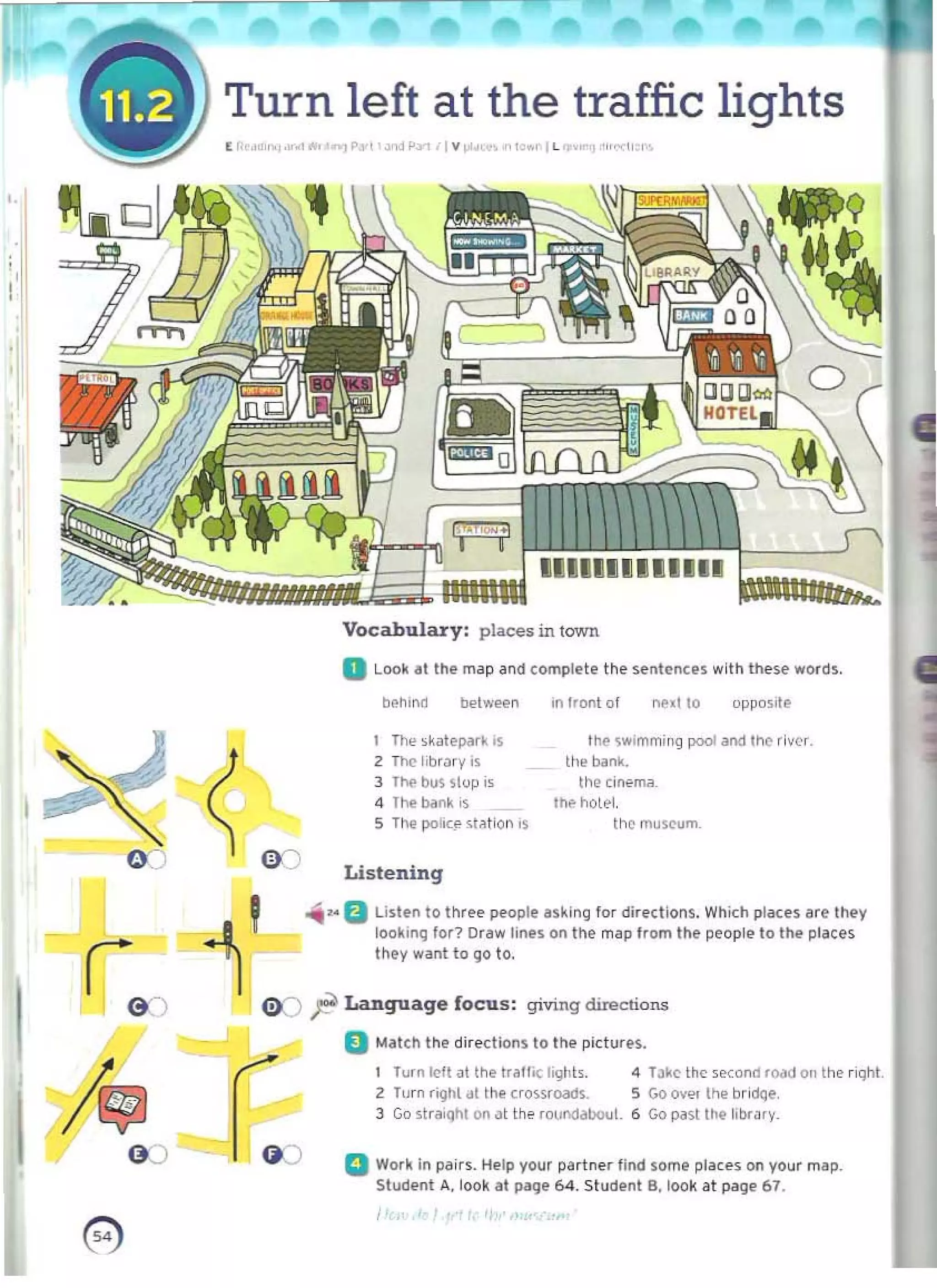 f Turn left at the traffic lights 

( I; "" ""ft,.1 "!P.., o<>.lP-Yt'l v ,. ,otc~~' ~ "'''' 1'.1
,.
!'
,
behind belwef!n
I The ,~atepark .s
Z The' librJry IS
3 Tfle b~ 51()p j<
4 The bank is
5 The pohc§' ~t~t lon IS
€ K)
Listening
Vocabulary: places in town 

a Look at the m~p ~nd comptete the sentences wilh these words, 

"',..B Listen to three people asking for dirl'dions. Which pl~u'S are they
looking for? Draw lines 0<1 the map Irom the peopl~ to tile places
they want to go to.
I l'
G:J
G ')
in Ilont of ne.lto oppo.,'e
the s..'mmj~g pool aM Inc river.
ti,e bank.
the (in"mil_
Ih~ holel.
Ihcmuscum.
08 ;l! Language focus : giving diroClions
D Mateh the directions to the pictltrl.'~.
Turn k>1t ill 1M Irani( li9hl<. 4 T~ke Ihc ,eccnd road on the riqht
2 Turn riglll dt the crossroads. 5 Go ove, the br,dqe.
3 Go straight on ~t th ~ fQurxlilbouL 6 Gop~stthehbr"ry _
():) a Work In pairs. Help your partner l ind some place$ on your map.
Student A.look at pitQe 64. Studenl B. look at page 67.
0) 

1
 