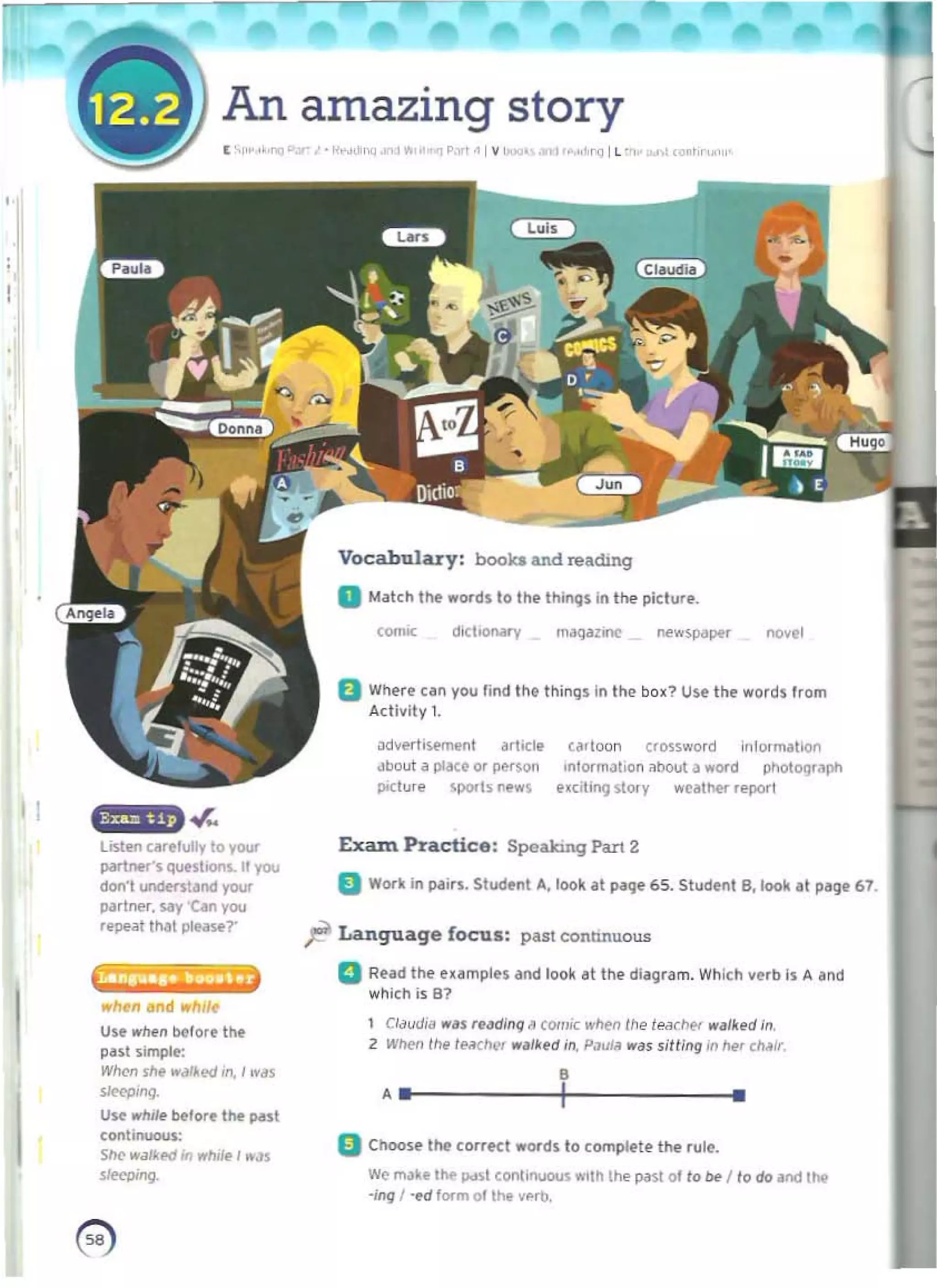 An amazing story
I ', " '"I' "~""""' r>(j P,"" IY '" " ""l ll 'o,' ,'"..",
Vocabulary: boo~ &nd readJng
D Match tilt "0<111/0 Itll' Itlimjs ln the piclur•.
,~~ diclKlNfy maq~11flC ne..~r nov.'
B Where can you lind the things In the box? Use the words from
Activity 1.
<!dvert'!ofoffiI.'nl ~rlicl. t ~d Oln crossword on/ormation
...bout <l ploK. or person ,nlormJhon about II word photOtltllph
p;clufe spo<ls news .(Clt,1'I9 ~t Of y weather report
li5tKl car./ully to your ExaIn Puctico: Speak:r.nIJ Part 2
par1:Mf', qUMtlOl"l$.1I you
don'l uncI«stand 'fO'Jf II Work in pairs. Student It, look 011 ~. 65. Student B. look.t P"9,67.
~rlner. say 'Can YOl.l
.tope"l Illal please?'
~ Language focus: past connnuous
La......._.n a 	
RHd the uampln arid look at til. diall,am. Which verb is A and 

which is 81
wlNn and "h,I,
1 Cldud,,, ....IS "I/dlng ~ tom;, w~n Ihe learllt< ",,,Ihd in.
Un wt..n tlelor. tile
2 Wilen tile tMChl'l" ""tked in. PiN~ "'dS sjWng jn~, c""Jr.
past simple:
Wlll'n SM "~'~ed m.' was
•
.. I 	 •
~'''9.
Un wllile before 1M ~st
(ont,nuous:
oChoose U.. corre(t "'Olds to comptl'le thl' (ule.
She w,,"'rd In whll. I .."s
sIffpi"!l. 	 We IN' l' I~ Pd~1 COr"lhr"luous "'lIh th.. Pi'~ 01to Iw I to do ,rid 11M
·jfHJ I ·l'd lorm 01 tIM vf'rb.
~ 

 