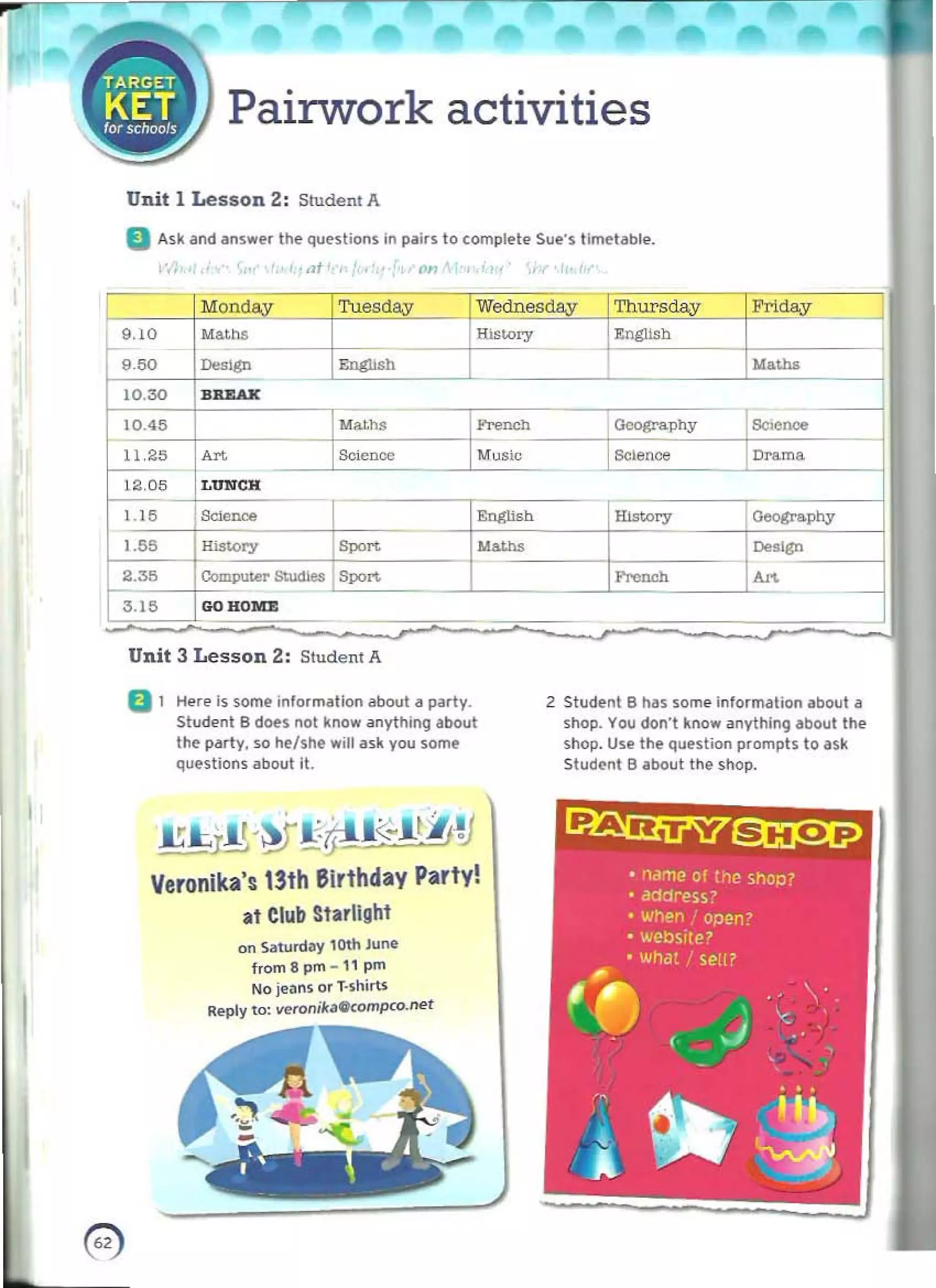 --
- -
, ,
~
Pairwork activities
Unit 1 Lesson 2: Student A 

D Ask and answer the questions in pairs to complete Sue"s tlmel abl" , 

lit' , (>11
9.10
'50
10.30 IBREAK
10.45
11 '25~
12.05 LUNCH
I . I 5 Sc:Ionce
1.55
2.35
3.15 I GOHOMZ
Unit 3 Lesson 2: Student A
0 1 	
H"re is some information about II party.
Student B does not know <lnything about
the party, so he/She will ask you some
questions about it.
£l:.I.'~!'#J<~·tliti 

Veronika', 13th Birthday Party!
at Club Starlight
on Saturday 10th June
from8 prn - l l pm
No jeans or T_
shirts
R..ply to: veronikaCkompco.net
__ J1
@ 

"-"",,
;j,' Science
M_
History
"""""
2 Student B h,n some information about II
shop. You don"' know anything about the
shop. Use the question prompts to ask
Sludt'nt B about the shop.
~~
• rliime of the shop?
• address?
• When:' open?
• wel:)si[e?
• What I seU?
" 	 , . '  '.
~e 	 10
.. '
r ..J , 	 •
,
-
l ~ ~ 

 
