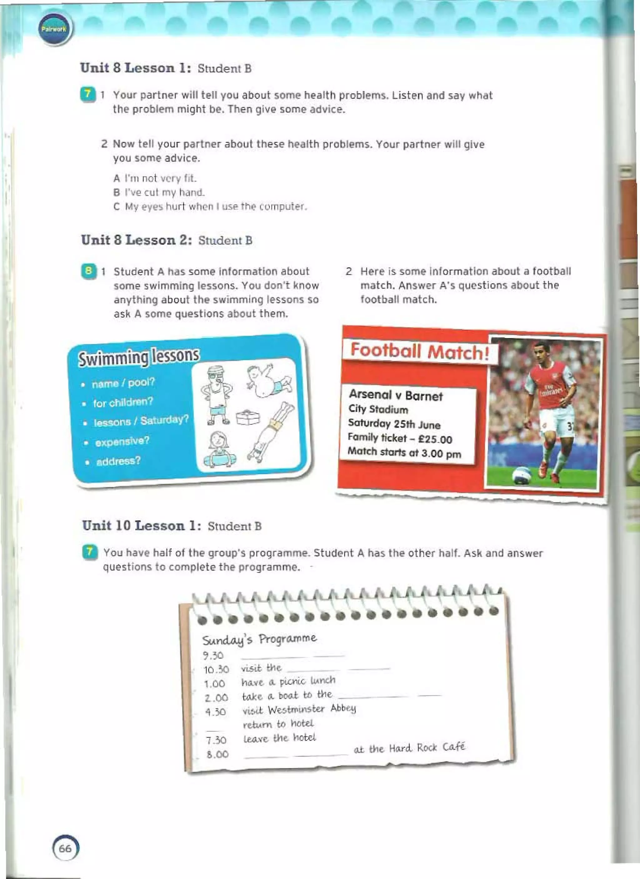••••••••••••••••••••
- "
T 	 , ,
;t)
Unit 8 Lesson I: Student B
G 1 	 Your pdr!"..r will lfoll you about somt' tI.alth problem~. Listen and S<lY wMt
the problem might be, Then give some advice.
Z Now jell your partnl'r about Ihe~e heaUk problems. Your partner wilt give
you some advice.
A I'm lIot ~ry 1,1. 

B I've cut my hand_ 

e My eye~ hurt when I use I ~ cornputer.
Unit BLesson 2: StudcIIt B
Q 1 Student A hilS some Information about 2 Here is som~ In'ormatlon about a football
some swimming lessons. You don't know match, Answ~r A'S Qu('stion$ about the
anylhing about tl'le swimmln9 I{'ssons so football match,
ask A some questions about them.
Arsenal I Barrtet
City Stodium
Sarurdov 2Sth June
family ticltel - £2S.00
Maldl.storrs ot 3.00 pm
Unit 10 Lesson I : Student B
G You hay, hall of the group'S programme. Student A. h.ss the othl" hall. Ask and an~w..r
Que~ t jons to camph>l e tilt programme.
Su.~'s f'togro;Ul'me
,"
'"
1Q .~ <LStt the
1.00 N.o"t. d. ~ 1.1<..0.

Loo tAl:e d. boG.!. tc tl1t 

~.'JO v"w. W~tno.nsw ~ 

.du...... to hottl 

1_:10 lL<l>fc. the hottl 

.u. tht. 	.....-<1.- Rod: CAli
'.00
e 

 