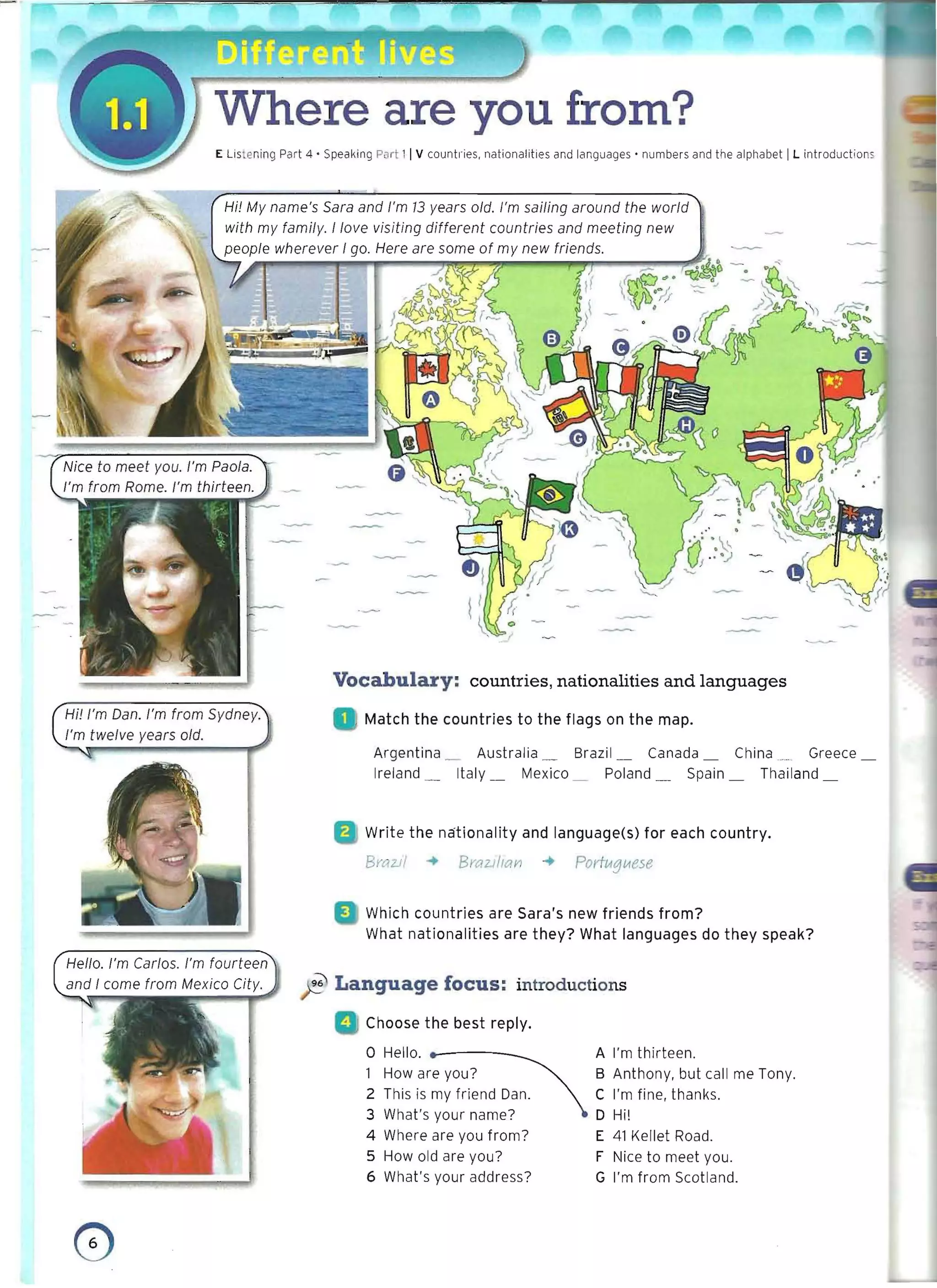 Where are you from?
E Listening Part 4 • Speaking Part 11V countl·ies. nationalities and languages' numbers and the alphabet IL introductions
Hi! My name's Sara and I'm 13 years old. I'm sailing around the world
with my family. I love visiting different countries and meeting new
people wherever I go. Here are some of my new friends.
J' F 3*6. 1 h '; 1
(rrfj
- ,..
 0
-;/
~
• /
Vocabulary: countries, nationalities and languages
Hi! I'm Dan. I'm from Sydney. Match the countries to the flags on the map.
I'm twelve years old.
• 	 Argentina _ Australia _ Brazil_ Canada _ China ...... Greece
Ireland _ Italy _ Mexico _ Poland _ Spain _ Thailand
Write the nationality and language(s) for each country.
BraZJ/ ~ BraZlI/cm ~ Porfvtglltese
Which countries are Sara's new friends from? 

What nationalities are they? What languages do they speak? 

Hello. I'm Carlos. I'm fourteen
~ l Language focus: introductions
Choose the best reply.
o Hello. ... _ A I'm thirteen.
How are you? B Anthony, but call me Tony.
2 This is my friend Dan. C I'm fine, thanks.
3 What's your name? D Hi!
4 Where are you from? E 41 Kellet Road.
5 How old are you? F tlice to meet you.
6 What's your address? G I'm from Scotland.
o 

 