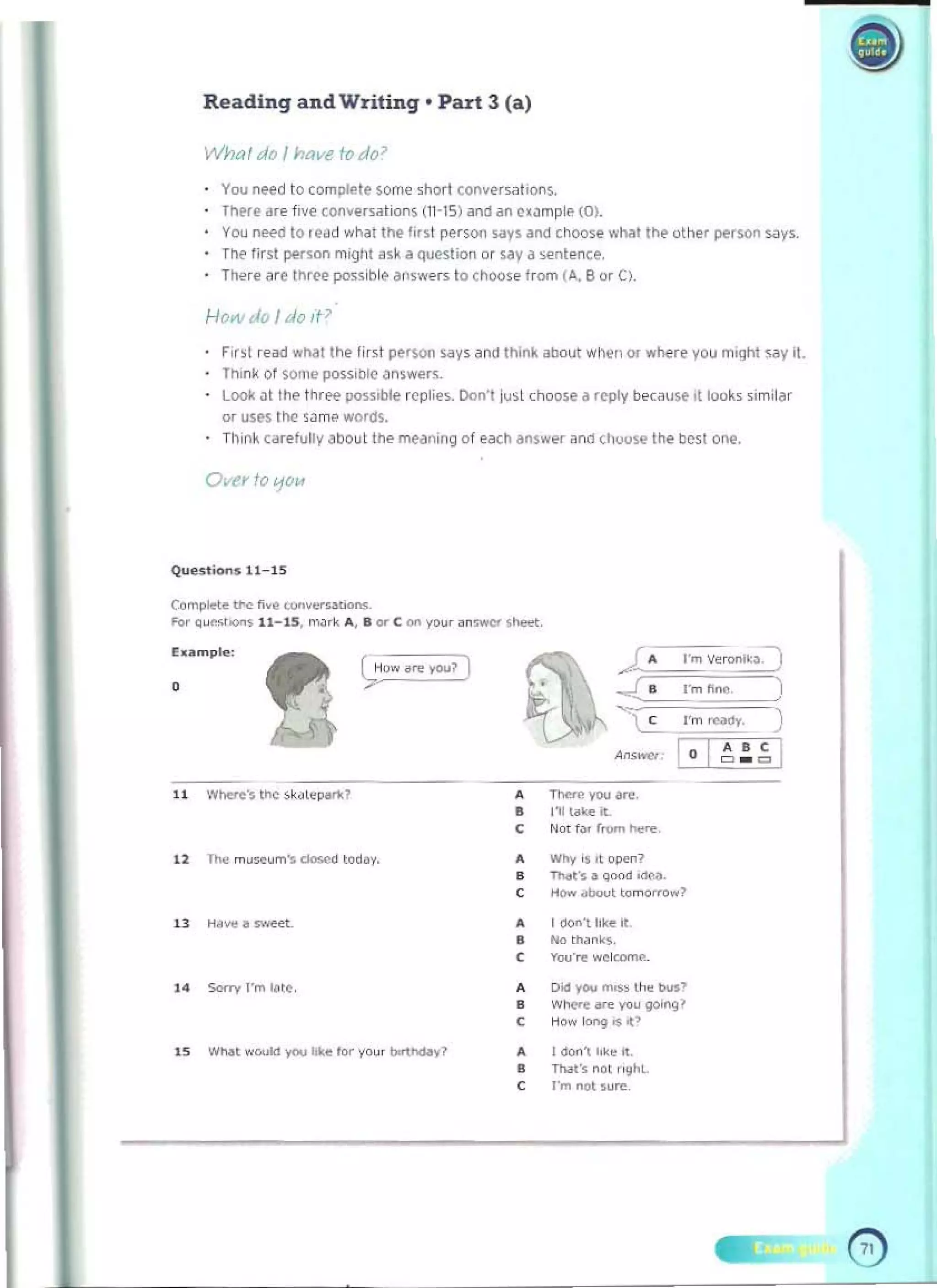 Reading and Writing· Part 3 (a)
What do I have fo do ~
You n~d to complete $ome 'hort conversatIons. 

There are five conversations (iT-IS) and an c~~mpl.. (0). 

You need to Iead what the iI.s! p"rson "'ys and choose .....hat th~ uther per$on says. 

The lirst pe.soo mi9ht ask a question or say d sentence. 

There are three possible ,j,oswers to CMose from (A. B or C). 

How do I do it>
Fir,t re<td what the first perwn ~ays and thil"lll about w~e!1 or where you mIght say it 

Think 01some poss,bte answer~. 

Look JI the thro>e IIOss,ble replies. Don't ju,t ch()<)se a repty because it tooks "milar 

Of uses t~ SJme word5. 

T h ln~ (arefully about Ine meilning of each donsw",," and chouse Ihe best one. 

Ovfr to IjO/A
Quu' Oo<>s 11_15
Complete"'" h.e ..".,........,........ 

Fo< Q"""""" 11- 15. "",k .... II or C 0'1 yo", on,WOO" , _. 

E..mple ,
•
C Not t~, rtOl'> n....,
•
•
•
W!>y ~ II O~~
,.".,r. ~ oood .,.",..
I ""'"0"1 liu M
8 No th.ln~s.
C You'", w~~.
14 Sorri l'm ",e. A Oicl _ mn;, l h. buS'
B W~C"" yoIJ go;ngl
C "'0" kIn9 05 C>
IS W.....I wooklyw e''''' y
"", ~y7 1 <IO<>'l h'~ It.
•
8 n...• nOl ,,,,I<t.
C l"m not .ure
o 

 