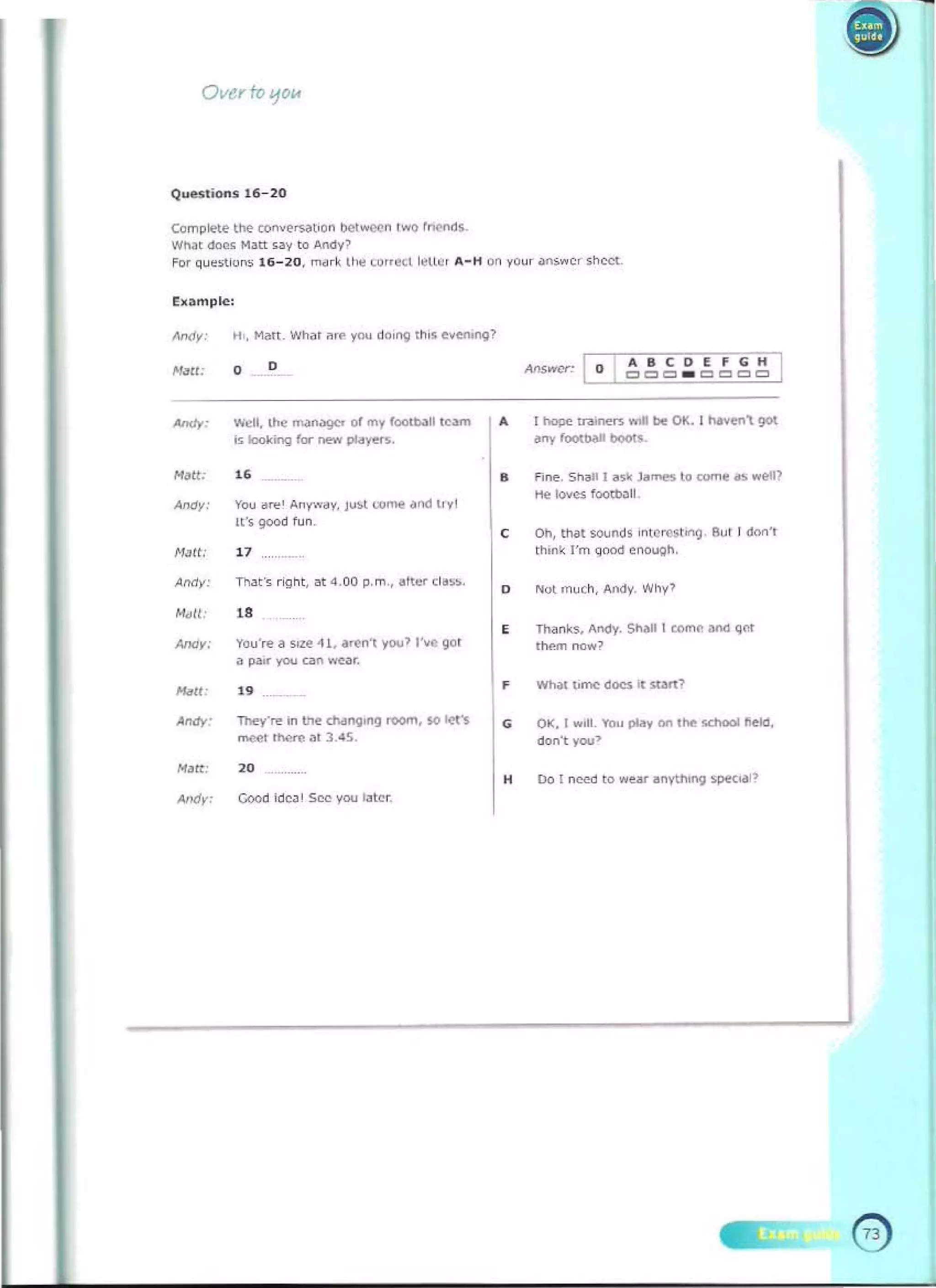 --
Ovu roljO"
Compltte ttle ron""~t.O" beWOO"!W<) ~
wn.t <:<Ie. M~tt.ay to AnCIyl
For Que>tioo, 11>-~O . nd rio; II.. ',,,,<!Cl ~Ui" "'-H on yoy r ~n,..cc ,hee'­
hample:
.... 	
corfCiH
o
o 	 CII=' 1:1 _ 1:1 1:1 1:11:1
""dl. the ......""9<' 01 my 1""'1><011 Ie....
is looking fa- ~ plcoyfl'S.
NJtt.
-	"
roy d"" Aw,.....y. J""'<.Ome.od ,,,I
It'o 9<>Od fu n.
H~tt.
"
A,Miy: 	 n~t', r" nt, ", 4.00 p.m.• _'ter ' I•••.
,." "
YOU'", D "'~ ~ I.....,.", )100> I.... 901
"""re
a ~ you GII' ...,Or.
i'fdll: ..
0", 	 Thry'", In the chang.ng room, !<) 1<:'11'
"""" """'" at J .45.
N~t:
"
~, 	 Good ideo' See)'OU ...cr
0 	 T~ <raon<n"''''' 01<. I _ , ')Ot
any foottwoll _s
• f i"". Snail I."" Ja.........o come iK_l
lie loves foott>;)l1
0 	 on, thai """"", i"tC~"'9 9<J! ! d/><>',
th;n~ I'm qood onoygn.
,
0 "'" m uch, ....o;Iy. Why'
Thanks, "~. SI>iIl wmn ao>t! ~.,.
,......, now?
, Wh;I'I.mc dO<$ it.....,1
, 0.:;. I ...H. I'ou play on ''''' scnocI ~eld.
don', you>
, 00 1 ~ .o ..ur ~nl'l/lOng 51>«",1>
 