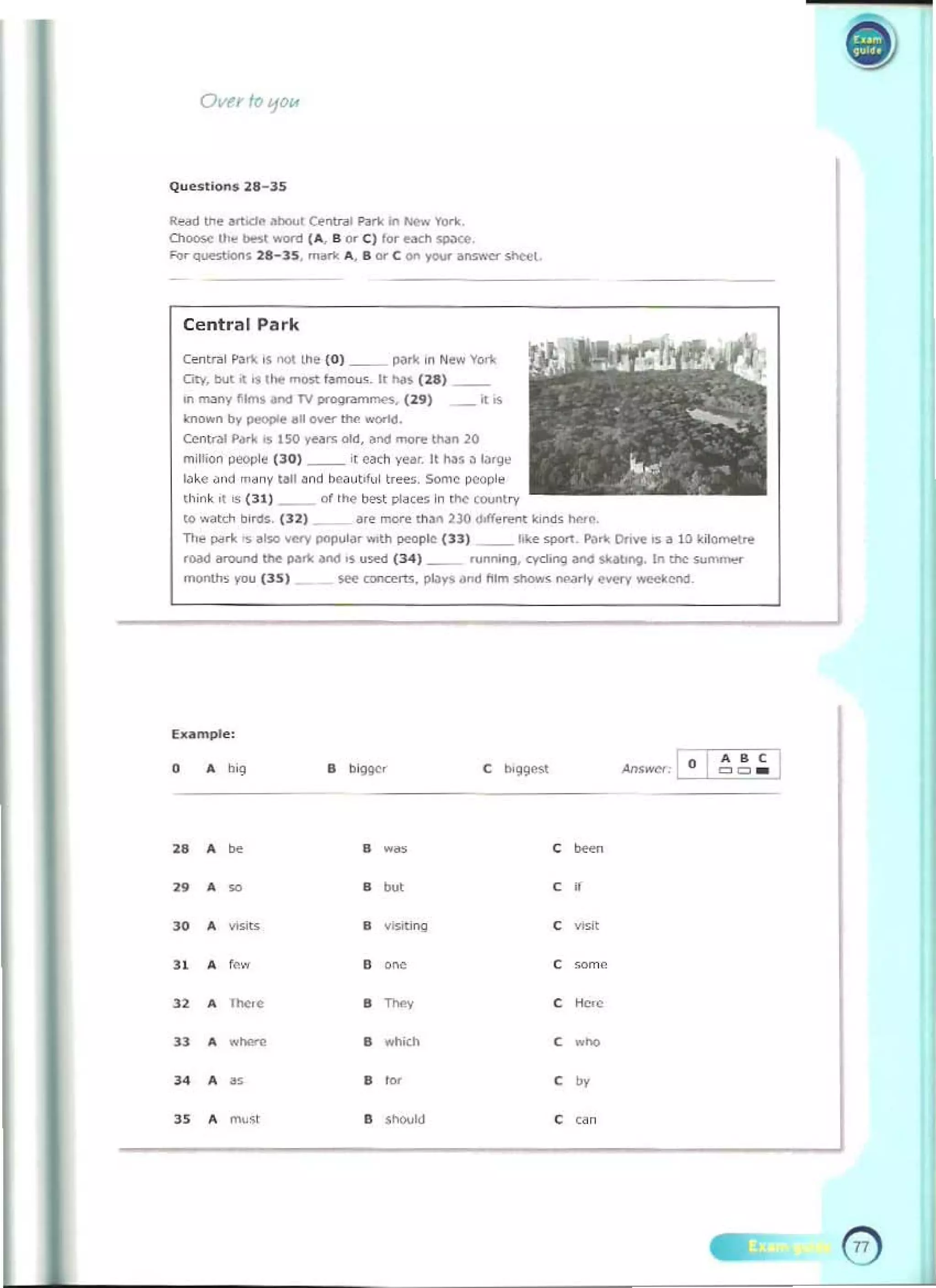 Ovn 10110/A
J
"""d tIoe att"'" """", (.."tr., Pl>r1< in _ YOri<
01.,.,.., lh~ _ won:! (.... B or C) for e.Kl>_. 

fo,- qu.."",.... 21-35, "'''''' A, l ore on 'fOIl' aMWC>'" sheel_ 

Central Park
Cent",1""'" ,s root I.h~ (0) __ """" ,n N.... yo.-.:
CIty, tout .. "'~ most f~",ou._ It No. ( 28) _ _
in m,my tlmS _ TV _"'m......, (29) ~ .. 

rno..n bv """"",,.11 ~ "'" world, 

Centr'" P..... os ISO ve.... oM, ~tod....,..., lMn 20 

mill""" """,,"e (30) __ if eoct1 y...r, It ""•• ""go,

loke • •1(1 m," y fall ond bea ut,!,,1 I'...., Some pwpl. 

th ;n~ 'f '" P I} __ col ttoe t>Mt pi",'" In It<' (oo,mt,.,.. 

to _ D,"'., (32) &,,. more tII'n 230 doff.=t <ind. IWe 

n,.. "".-I< ••too very poputa, ""th peOple (33) __ liI<e ""'" P...... 0.,,,,, IS a 10 kilo~ 

"""" around IN pari<..., 's u>ed (34) __ runn,ng, cych"9 _ SI<Mong. in the ...."......".
monl". you (lS) ~ roncerts, Plays and ~Im oI>ows """,fir......-v _end_
Example,
A b'g
• ..­
• ~
• ...., ,
­
"
• ~
• 00' , •
"
• mit< , Wiit
" • -~
w ,~
• f~
• , """'~
"
• ,~.
• "., ,
• .- •
~.
"
..hith , .~
"
• ,. ,
~
•
" " 

• mu<t
" • ,""" , " ,
 