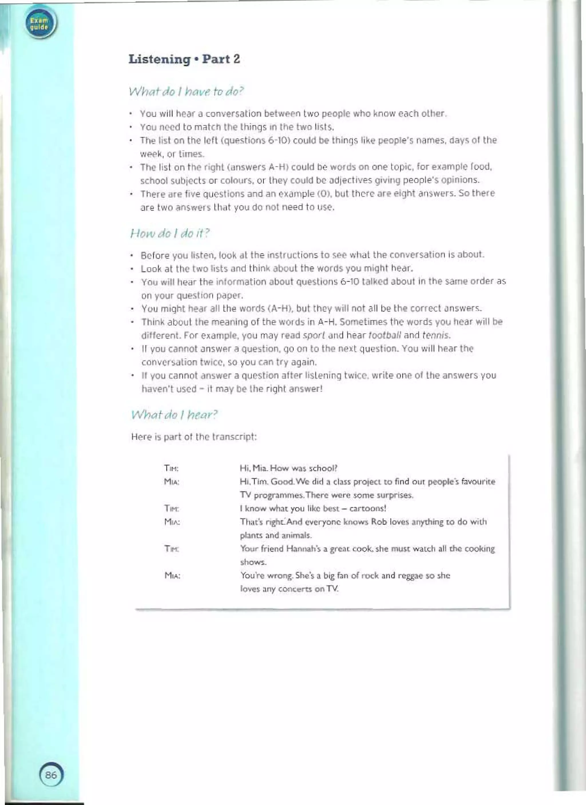 -

• Listening · Part 2
WhQtdo I YI(lV1' Iv do'
YOU will tIe"r a (on~ersal i on bf'lwl'('ll two people who know eMh olher 

You nl:'e(j 10 matCh the things In the Iwo lists. 

The,sl on the left (qlli'slions 6-10) could be- Ihin~s l i ~.. people's nam..s. dily$ ot the 

wf'f';"orli'....s. 

The list on tr.e right (answers A-H) could I)e words on one topre. for example food,
school sub ject, or colours. Or Ihey coold be adjectives givil1.g people'S OIlinion,.
The,~ ale live questions and an c.ampl.. (0), bill thert' 3re eight "rSwer~_ So Ir.ere
are two answ(>rs lh~t vou do not Med 10 U$('.
How do I do It ~
Before you listen, loo~ 61 Ihe '1I5lructions 10 ~ Wlldl the co"vefSation is about. 

Look at the two lists and ihin;, about the words you mIght h{>dr. 

You will heil' the ,ntorm~t i on ~bout questions b -l0 talked atJout In the sam<' order ~s 

on YOI.I' questInn pdP"'. 

yo~ miqht hoear all the word$ (A-H), but lh~y will oot all be the tOf'ect ~nSWP.f"­

Think ~boutlhe meilning of the words in A- H. ~t.lTle$ t h~ wOfd~ you hear will N 

d,lferen!. For example, you may reoo5porl dlld hur loolroll an~ r~M'5. 

If you cannot .lnsw"r ~ question, qo on to the next qu~sllon. You Will hear the 

conversation tWIce. so you Can try again. 

II you cannot answe, a qucstoon after listening lwiet'. write one 01 the answers you 

haven't used - il m.Jy Dt the flqhl ans",..,' 

Wnatdo I nl'ar?
Hefl' is Pilft 01 the tranSHip!:
,~ 1-11. MI.L How wn «00011
M. 	 Hi.TIm.GoocI.w.. did. cI... I"'>ie<' '0 find ou, ~', fuvourilt
TV pro&r• .......-.n...re wNe ,orr>< .urpi!.es. 

,~ I!<nov< wIu, you 11
1«0 bes, - attoOrl.! 

M. 	 TI",,', nzh<-"""l "".ry""" """"'" Rob lo""••rrythirq: to do w,th
pI:Inu . r>d ,",maIo.
,~ Yo.o< friend H. .......h·• • " ... c"""-. ..... moo< w;nch .11<he cookll', 

......
M", 	 you·... ...-on&-She·,. 1><, f.n of roc~ . nd rogpe SO >1>.
love••ny ~ "" TV.
e 

 