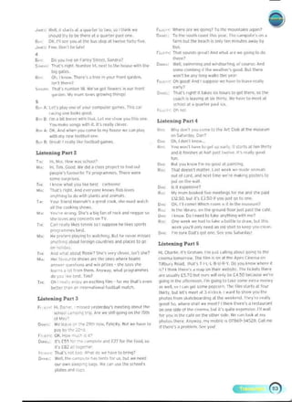 J...." 	 Wdl, ,I >1",1. dl .. 4"",1", 10 twu, W IIhin~ ...~ rUJU'.' _e "re we q""'<I? 10 II><' """"'t~ln. ~'li""?
P'IOo>Id Iry 10 be Ih~l~ ~t ~ ~.;"t~. p""t """. D••",; To lhe sou'h COdst It.... Ved'- The '-""'p"I~'~ "" d
80.,,: 01(. 1'1 ~ you dl 11'1<' bu••Iop dl twelve 10"v-~ye. I~rm bul l ~ bN<:h is DrIly 1'-'" m,ooIes away by
J •••u. tll~.DolI·lt",I..I'" 00'.
•
s."r. Do YOU love on rJr1CY S1rC'Cl, SiJnarJ1
S....~.' ~r~ rlqhl. ~""b<>. 14. n~.tto It... ho","" with Ih..
I)Ig goatC$.
6;,. Ok I ~o()<> There'. ~ ,« ",your 1'01'1 ~'d~n.
!>n'1 IM'~7
s..~: iMt"$ numoe, 18. we've 90t flowen In our Iront
IJ<O'deo,_ loIy mum loves Qlowoncr Ihirlcls'
,
Be. A: leI'. PI~V 0"" 01 yQU. (o...puler ga,..,es, ThIS ur
'dcing u.... IooIos QOOCI
S"" B: I'm Ii DIt bO''''' wltn IMI, It't "'" .huw'f<'U th,S one
You .......e """9' WIt h it. II'S really cleve'­
110.. A. 01(. A.nd w""" you tom!' 10 my hQUse we C<l" "",y
wltn my M""'10Ql~1I 0fI(',
&.8: (;reol' I 'Nlty I.~e fOOl ball ~ames.
IJlteni.ng Part 2
l~: 1I~1oI",.lluww.>s<:IQQl>
101,,' H~ 11m. Good. we did aclass pl"otKIIO IoIIIt ,",t
peoPle'S IOVO>l',lc 11 prog'..'TU"',.. Tl>ele wtfe
'0"'"....po ""•.
r"" I ~now w!'lal you hl.e be~1 CJrto"''''
101...: lMrs rIqI'It.....nd CY<',yon~ ~now> 1I0b 10_
Anyth'''9 10 do ..,Ih jlIdnts ."" Mi"",.s
T~' You. lfiend t;.)nnah'S J 1r~~t roo~, 'II<' m",t w~ld,
all 1M ,00~"'IQ shows.
M" YOU',,, WIOlog. She'S ~ to.Q t~n 01 ,,,,I; and '~qJe 50
'h~ 10yM any CO<"I(~I' Qn TV
r,~: CJ!I teoII', Ilke~ leMII ,0 I IU~ te h~es ,porI!
ptogrommr. b~'l,
~,,: 	 H. pf.'~ pl~y''''l to ,,~lch,"9- Bul he ""vff ",i$SfS
~nyt~'nQ Jbo~t Io<eiqn {Ounlnes and pI;K~S to go
on '>01,d.y
r",: 	 Aod wh~t abcYI Ro,i~1 5""·' vP( Y"'''VC( , i'H'1~?
MIA: 	 H~i lavo.mle Sl<ow~ ore the Me, ..he'f team,
In,,,", Q"",I",," ~nd ,..in iJ'i,es - ~ l.ly••h<!
lo.'n< • 'ot Ir~m tf><>m. AnY";IY. ,..10. 1j)o <>9'"~mrne,
do 'IOU . e ~t. r im?
TI~ :	 Oh I1~. ,enjOy .n e,( ~;nq lilm - lor me tha!', e"fn
better :~a" ~r, InI...-n.1 K~' d l l""lboll mat(~.
Liste ning p;ut 3
FI <:"': f-ti, D¥ e - <-..d y..te,ddY" meetirKj Jt>oot ttl<>
,,:I,od ''''''0<"" t"p- ....e we .till QQI"" on th~ 15th
01 Mov'
D,,,,, We Ie",. Y':-. 29tn now. r~IO{ ily lIut WI' h.v~ tn
p "ybYI ~CU'"
r" ~ I", OK, How mu<~" ~>
O",. u' It's [55 1o. ,.... -~. and r?7 I", It", I [~)", >0
,I', £82 .111"9':....
rn""" T""t', not b.l<: ""ka! ~ _ ""v~ to brong?
O "~L! Wpll, t1l<> cdm",,. _,..," r", "" but we ,-",ed
our own ,I••r.,. ~ ... (..., u'"" the "hool',
plate, "nd (u;:,
rw<"", 	lhIol soun<I'i "~dl! AntI -..hdl Me we 9"""J 10 do
Ihere?
0-<: 	Well. swlmmlnq and ,.ind.urf,nq. 01 co,,,'''. A.nd
"","P tbmh"'9" 'h~ w~dlhe,'> good. Bullhe.-e
won'l ~ ~ny long wal~s lilt' YN'
r u.'O,,: 	Oh IJOOI,II And 1<uppo... W<' "","e to Ie""" r"->lty­
..,,"
O....n 	 T"""S rq". II td~'" si~ hour< 10 ~I th~r~, '" lhe
COol(h is IUvinq "I '" thIrty. We hove to meet "t
school.t aq"",'p, 1"',1 ~...
fl l" 	 Dt> no'
Li&teninq Put 4
~n<; 	 why <10,,', Y"" <<l<'l'I@totteArtClub attlwmu"",,",
on Saturdoly, Dan'
0", Oh.1 <Ion't 'oow,
~ Vo" won·1 I",y~ 10 9"1 Ul/ e~I Iy. It SUrts at t.... Ihlrty
and ItlinOs/'oe'l at ha" ~.t t"'~I.~.Il"< rPdlly good
,~.
D.", a"t 'f<'U .,,"w I'", no QOOCI al p,lint'""
Ro:.: Thai OOesn'l m.:m~, L31 W('<'k.... m,>dP an,nldl,
out ot CJ,d, ~nd "".II'~ we',e "'-!" "9 POSltrs to
1"'( "" ll... ,..... 

0...: IS It "/lensl".e? 

II, Mf mum _cd h.~ metll"gs lor me and iIlf Nid 

tll.50. built', 0 .50 It VOIIjust QO toone.
0 ..: OK. 1"11 (om~t Whlcn ,oom" II ,II Ihe m"""",,,?
II"" In t"" l,b'd'Y, on ,~ 9'ound floor iu't p,lst IIw (al~,
D..., Il.now DOlnH<ltotak~Jnyttunqwltnm(!7
IIw One .'11('1; ""I! Mel 10 Idke d bollie (0 dl dW, bullhis
W~ fou'lI ontv roeed an old shill to"!'e'? VOII cif-<In.
D...: rm surf Dad's qot ""~. S<!c you $,ilu,~av!
Listening ParIS
HL CM'li~. It' GrM"!n.I'III 1,,,1 c.II,"<I abooJl QoInq t~ 1M
(I""ma lomof'OW. 1M 1,lm i~ on '" !I", AI"" Cit","", on
Tillbu'y llroo, th.Jt's ! I'L'L' B· U·R·V, Do yau , I'OW wh~'" ,I
i~? t lhlnk 11>0-1." ~ '''dP on thft, w c~s ll e, !I><' hc k ~tI tltete
are usually £5.70 1)01"'." will ""Iy be £4.50 becaUSf we"e
l./Oi"9 In the alte' noon. I"m 90inQto tak~ '5011'" "<II ri """"'Y
,~",. II, '" I<.n ~el ",,",f popco<n. Ihe lilln Sla,1S al fou'
thllty, ~ul let'S f1"I(>N ,'It 3 ,,'r""'" I " ani to sno" you the
~tos frorn sloatcboafdlng at tM w ~e kflllt. I lwy",· I~"I ly
<)<><>Ill S<l. wll<fe ,Nil w~ rnt<!t? t thin" tt>e, e', a rest a u'~ n t
on One , ide ot t l>(> rl nl"md, l)Ot ii', ~ ui te e~ penSI"c. I 'll w ~ 1 1
lor yoo In lhi' cale ~n the othe' II(I~. 'i,' '-~" II~" ~I my
I'I",I~. the'e, AIl'(WJY, my m~bile IS 07B69'34~211 , Call me
II t""'~'1 ~ prO~I{m, ~"" y<lUI
 