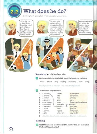 -
What does he do? 

E Listening Part 2 • Speaking Part 1 I V talking about jobs I L present tenses
Hi! I'm Rob. I go
to Wood street
School, but I don't
go to school on
Saturdays. So
today I'm watching
a football match
with my friends.
:e= x# , ;z;:a:c ;::&
This is my older
brother, Johnny.
He's a police officer.
He wears a uniform
when he's working.
He's not wearing it
today. He's enjoying
the football too.
My mum's a teacher
in a school. She
teaches young
children. At the
moment she's
making a cake.
She loves cooking.
Vocabulary: talking about jobs
Use the words in the box to talk about the jobs in the cartoons.
boring difficult dirty exciting interesting scary tiring
WOlAld tjolA./lki' to be [/ v/O(tiy7 Nt', ih (.j (/O''1,liffiudtjOI:,
Correct these silly sentences.
0 A builder checks a newspaper.
1 A dentist cuts aeroplanes.
2 A farmer flies animals.
3 A gardener grows cars.
4 A hairdresser keeps flowers and vegetables.
5 A journalist looks a~ houses.
6 A mechanic builds your hair.
7 A nurse paints pictures
8 A painter repairs sick people.
9 A pilot writes for yourteeth.
0 M I:Jv,rlde' ,/t)f<.y)'f dl/'{.~~11'l(I·iI5p(/per A flU 'icier i..JAIJrl" :IOt/St'
Reading
~; JRead the cartoons about Rob and his family. What are their jobs?
What are they doing now?
o
 