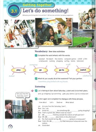 Let's do something! 

E Reading and Writing Part 3 (a) and Part 7 IV free time acti vities I L making suggestions
S
-

Vocabulary: free time activities
Complete the word wheels with the words.
baseball the beach the cinema computer games a DVD a film
a restaurant running shopping surfing tennis television
5wlmmmg a Ulfe
watch
play go to
{ootball a football ma
What do you usually do at the weekend? Tell your partner.
Isometimes platj football With mtj fYJe/'lds.
Listening
-'" 11 U Jo is talking to Sam about Saturday. Listen and circle their plans.
a.m.: go shopping / go swimming p.m.: play tennis / go to a restaurant
D Listen again and complete the dialogue with these phrases.
How about Let's Shall we What about
Jo: Are you free this Saturday, Sam?
SAM: Yes, I am.
Jo: Great! (1) do something! (2) going shopping?
SAM: That's a great idea. Where shall we meet?
Jo: (3) meeting outside the station at half past ten ?
SAM: OK. (4) play tennis in the afternoon?
Jo: No, that sounds boring. (5) going to a restaurant?
SAM: Yeah, OK. (6) try that new pizza restaurant near the
station.
o Jo: Good idea!
 