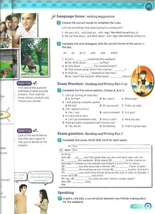 First look at the question
and think of some possible
answers. Then read the
three choices carefully and
choose your answer.
~
)'!!-
' Language focus: making suggestions
iii) Choose the correct words to complete the rules.
Let's do something! How about going to a restaurant?
We use Let's... and Shall we... with -ing / the infinitive without to.
2 We use How about... and What about... with -ing / the infinitive without to .
Complete the mini-dialogues with the correct forms of the words in
the box.
do go goto play play watch
1 A: Let's something this weekend.
B: OK. What about surfing? 

2 A: How about the cinema tonight? 

B: That sounds great. Which film shall we _ ___? 

3 A: Shall we baseball on Saturday? 

B: No, I don't·like baseball. What about ____ tennis?
Exam Practice: Reading andWriting Part 3 (a)
, Complete the five conversations. Choose A, B or C.
Look at the words before
and after each space to
help you to decide on the
answers.
Exam practice: Reading and Writing Part 7
: Complete this email. Write OIlE word for each space.
Let's go surfing on Saturday.
A Is he free? B No, I don't.
2 I love playing computer games.
A Me too! B Of course not.
3 Can I speak to Chris?
A Yes, I can. B Just a moment.
4 It's very hot in here.
A Let's go somewhere else. B Sorry I can't.
5 Shall we watch a baseball match tomorrow?
A Yes, we do. B Sometimes.
C What time?
C That's all right.
C Is it you?
C Here you are.
C That's a great idea.
That-sounds boY/nt!. 

What-abot1rgoing 

SV1J1Jl)1 11'1IYIg ?
To:: Chris
~ Subject: : Party .
Hi Chris, 

How (0) are you? It's great that you are coming to stay with me 

(1) the weekend. What about (2) to the cinema on
Saturday? I looked on the website and there's a funny film on about
(3) boy who becomes a farmer. (4) I book tickets?
(5) the evening we are invited (6) a party, And don't
(7) your swimming things because the pool is open on Sunday. I
know we'll (8) lots of fun.
Oh yes, (9) you give me your mobile number again?
See (10) soon,
Miki
Speaking
In pairs, role-playa conversation between two friends making plans
for the weekend.
 