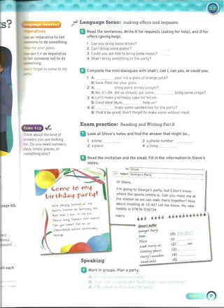 :s?
• 

, 

~e
"'nt
D Work in groups. Plan II pilrty.
A
R 

A 

riives
.. Imp""tiu to t~1I
--.e to do something:
.... VOUr glass.
doII't + ~n imperative
someone not to do
hing:
: 'Ol'ge! to Come to my
Think about 1M kind 01
Mlswers YOU ar~ looking
tor. 00 you n,*,d numtK>rs.
davs. times. pl ~ces. or
something else?
(6rne t6 rr'l1.f
p.:Ar-tl.f !
!!) Language focus: miling offelS and requests
iii Read tile sentences. Write R for requests (asking for help). and 0 for
offers (gi ~ing Il"p).
1 Can you bring some drinh? 

2 CJnlbri"9som.. pl~tes? 

3 Could you ~Sk him to brinq some musiC? 

4 S h ~1 1 1 brin9 something to the p"rty~ 

iii Complete the mini-di,lIogucs with 5h<llll. Ciln I, can you. or could you.
A: pOur me a glass 01 oranQe juice7
B: Sure. Pass me- your qlJss.
2 A: br,09 ~ome drinks tonight?
B: No. Il'~ Oil. We've ~Ireildy Qot 501fle. 

3 A: Len make" birthday cilke lor NIcole. 

B: COO(! kle..! Mum. help us?
4 A: ma~e SOfTIe s.<Indwicho:>s for th@
party?
8: Th~rd be gre~ t . Dnn·t to-rgel to m<lk@WfIlo:>withoutmeat.
Exam practice: Reading and Writing Part 8
g look at St@~e's notn and find the <ln5Wer that might be...
1 II time 3 a phone number
2 a place 4 <llhiflg
D Read the in~ltatlon and the email. Fill in the information in Steve's
note5.
....:........,."l I"""'''' .~ ...,'"
Speaking
'" SIeve
[i:I """"" ~11"'. P~"1
Hi Ste~,
I'm gOIng 10 Geo.~'s party, but I do",! know
where the soorts centre IS. um you meet ~ ..t
the stlltlon so we CII<1 walk there lJJgethcr~ HOw
"bout mctt"'g at 10.45' let me know. My J>ew
moDlte Is 07876'538724.
""" ..,
I-----~ It....) ftlf!f
""Y' "'" (0) !!.:
pU'" (11 _
,.., (2) __ ­
Mt<1""''Y'" (3) _
Mttf'~~:
(S) ~ _ _
"""'....... '" 

,wuttw:
~~ c..-<- dO !".o-"'":l .,..,
""'"" ....,... " ..... ..., I'!(I p....
flIt~..........'1 ...""". f<"c" """".I
c_ <:f"~' c.o -. '"
,
 