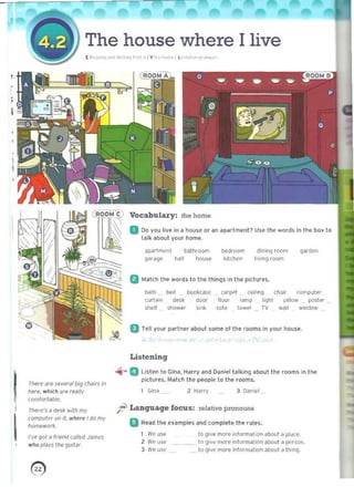 I
,
The house where I live
[ ~,., I L r< .. , .r•
." 0
'1 e·"' .1 V
,
IThefe an: ~e vpral big chajrs in
Ip~re. which are really
co",'ort~bJl!_
I
I There's a desk wilh my
(Omputl!r un ii, ...here ' domy
ho",,,...OI1:.
I"ve '101 iJ friend (oJUed -'ames
wltop!.1ys Ihe gultdr.
Vocabulary: the home
D Do you live in" house or an apartment? U5e the word5 in the box to
talk aboul your home.
~partme<J1 bathroom ~d(oom dining room q<lrden
garage hall hOUSi' kitchen living rOOm
B Match the wordS 10 the Ihinqs in the pictures.
bath bell bookcase carJl('t ceil,nq ch.lir computer
(urt",n de$k door lloot "'mp I'ghl pillow postet
shelf shower sink sota towel TV wall window
a Ttll yovr plIrtner about 50me ot the rooms in your house.
~
Listening
.... a Listen to Gina, Harry and Daniel t alking ilbout I he rooms in the
picture-soMatch the people 10 the rooms.
1 Gin~ 2 HJrry 3 D~niel
ft Language focus: relative pronouns
a RE'3d the examples and complete the rules.
1 We uS<! to give mort ",fQrm~tion ~b nut ~ pldce.
2 We uS<! !<> 'live more information about a ~crson_
3 We U$C to givt more inf o"n~t'Qn dbout J tnln9_
0) 

 