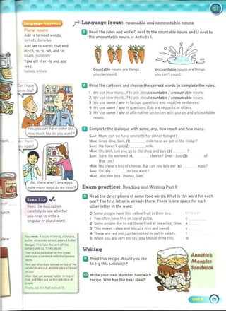 Plur,l nouns 

Add '$ to mO$t word" 

Cilrrots. N"irnilS
Add ·es to words that end
In -ch. -0. os. -sh. and -.:
bo~e.s. pot~lot'S
lIh oil -r or -re and ad.:I
·~u:
l'I.J!ves. *nives
,
"'.
Read the d~scriptio(
carelully to see whether
you n~e<! to wrlle a
singular or plural word.
''''' no<'¢ 4 '1o<... ~f"' ...d, . ~
_ ..., cI:ocor..t. 'P"'<I. pO.voJl ~Jlt...
_I~' "",t t.~. tho S~.r>"'! tl>O
l»n>O" MId <'";,irllo ~~O<.
""'"Pll' SCI""~ on ,~. 0,."
_ .....~ . '""""""'~ wit~ t ... t>or>aro>
-
'It" ~ <ho<OIat. """"" on ~p CO ,I><
...-dw'ch _ put ono!!>or "I( ~ 01 ..-_
on too.
,,"or tlJOt out C>Nt>Jt ""11•• "" It!> o!
_. n:1 t""" "I <HI I". Ia5IlJir. of
-
~,,",".c.I~ n"""_Nl .~
Language focus: countable and uncountable nouns
EJ Read the rul{'s and wril{' C n{'Xt to th{' countable nouns and U nnl lo
tile uncountable nouns in Activity 1.
Uncountable nouns dr{' tlt'IlI}S
you can't count.
Countable nouns are Ihings
you can cou(!.
o Read the cartoons and choose Ihe correct words 10 complete t lte rules.
We use How m.:Jnr,..? to ask about countable I uncountable nouns.
2 Wf' U'<e How milch... ? to a$k ~bout countable I uocou(l able nouo~.
3 We use some I a(y ,n factu.ll questions il(d nel.ltille sente(ces.
4 we use some I a(y ,n quest'o(s th"t ~re '!!<Iuests or offe".
S We u${' some I aoy in ~rllrm~live senleoces will> plurals and Uncou(table
nou(s.
II Complet e the dialogue with some• .lnr. how mUCh and how many.
S...: Mum. can we lIave omelette for donner tonight?
Muw: Good ,dea. Sam, (I) milk have we Qot ,I' tne Irld(le?
SA"; We h~"en't got (2) milk.
Muw: O~, Well, can vou go 10 lho shop ~nd buy (3) ?
SA..: Sure. Do we nee<! (4) chee~e? Shall I buy (5) or
Ihalloo?
MVN; NO, tn~f!"S I()! ~ 01clteelCC, Bul edit vuu buy me (6) eQQs?
s.~; OK. (7) do vou wanl?
Mv..: J IJ.lt on~ tIo~. Thanks, Sam.
Exaxn practice: Reading and Writing Part 6
o Read the descriptions of some food words, What Is the word lor each
o(e? The IlrSI letter Is already there. There Is one space for each
other letter In the word.
o Some people have this YEII()w 1r",III' Ih~ i ' tl!~ ,
You oftcn have thiS on top 01 pina, ( 

2 Som!' ~p le like 10 eM these Iflf.d at bre,tklasl lime. E 

J This "", k ~s (a k~s and bi$Cu,ts niCE and sweet s 

4 Tho?S~ J rf f~ ~nd CJn ~ cook{'(j or put in saladS. I 

5 When you are .~rv Ihirsty. yoo should drink Ihls 'Ii 

Writing
o Read thi~ recipe. Would yo" like
to try this sandwich?
U Writ{' your own Monsler Sandwlch
recipe. Who has the best idea?
 