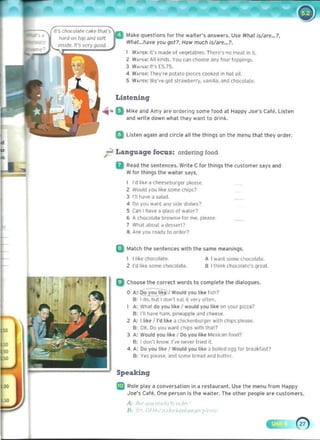 ---
Listening
t.tll~e que~tion~ far til!' waiter's anSwers. U~e Wllat Is/are...1,
Wllat...llave yau go/? How muell isla~...1.
W.lJTtR: It's made af "eqet~l>le,. There', na meal in it.
Z W.,,<~: All kinds. you can choo,e any four topping"
3 W.,,,", II's £5.75.
4 W"" l ~: They're polalo pieccs cooked in hoI oil.
S W."E"' We've got slrawberry, "~nilla. ~nd chocoldte,
-iii.. a t.t l~e and AmV are ordering some food at Happy Joe's Cafe. Listen
and write down wllal tlley want to drink.
a Listen again and C
ircle all the things on the menu that they order.
ft Language focus: ordering food
II Read the sentences, Write C for things the customer says and
Wfor things tile waiter says.
I'd hke a c~e~eburger please. 

.2 Would you like 1oOfflt' ,11'1>'>7 

3 I'lIl'IiIve iI salild. 

4 00 you w<lnl <I"Y ~Ilk! dIshes" 

S Can I have a glass 01 watN? 

6 A chocolate 1lI'0wnie for me, plea~. 

7 What atioul d 1In~~t1? 

8 Are ~ou rea.dy to ordN' 

Q Match the sent"nc"s with the same meanings.
1 111~e ctlocoliile A I want some (hKoldte.
.2 I'd tikI' some ctlocolale. 8 Ilh,nk (hocol.W~·$ great
g Choose the correct words to ,omplete tile dialogues.
o A~.r0~Ii!l.e-l Would you hke hsh?
8: 100. bull dOn'1 ,,<It it YE'fy olte-n. 

I A: What do you li~.. , would you Ilk.. on your p,ua7 

S: I'll haye h3m. poneapple and cMe,.. 

.2 A: t lik.. , I'd lik.. <I chKkenburger wilh (h,p~ pie<lse. 

8: OK. Do ~OJ want (h,PS with thai? 

3 A: Would you lik.. , 00 you like Me~ican tood7 

B: I don'l know. I've neYe. hoed it 

4 A: Do you lik.. ' Would you like J l>oil~d ('99 for br('akrJst? 

B: Yes ple~se. and ~()mp hrpan ann huttpr
Speaking
Ir:) Role ptay a convprsation in a restaurant. Use the menu tram Happy
Joe's Cafe. One per~on is the waiter. The oIlier peeple are cuslomer$.
A ~,. ,, ', I,r, ,I"
fl· " :' .-, .
: ,', , ~
 