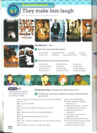 They make him laugh
(Pe" d;'<l ",.JI'/" " I' '.j ' 0" ~. ,~ 41 Y Ii"", I ~ '" '"",,,,.
--­
- Vocabulary: films
Milich the words to the film posl",rs.
all action film an adventure film "'comedy " fantasy
a horrat lilm a romance a science fichon him oJ thfliler
Match the phrases to the pictures below.
It w~s bOring. It was e,dtin!l. It wa5 runny.
II was interesting. It was sad. 1
 was ~(~ ry
It WdS str~nge. _ It was terr;bl~. It was wonderful.
It made me cry. It made m~ smIle. It mJde = laugh.
"', Exam. practice: Reading and Writing Part 3 (b)
Read the example carefully
as it wHI teU you what the a Complete IIle conversation between I wo friends. What does Gary
cOfwersatioo is IIbool. say 10 Oavl!?
OAvr; Hi, Gciry. 00 you w~nt to go to lhe Cir,ema Ihis w""k@nd?
C""", 0
Du.: Just TIm ilnd Elll'. 

Cu.: I 

O.vt: I'm not sure. What so.t of Ihl"9 (IQ yoo like? 

CA~" 2:

0."" II I k~ science fict ion. but I know ( lie hate, it. 

CARY: 3 

D~vt; Good idea. What lime IS bi!st for you? 

C...; 4 

O~'I'(: r,ne. I'll tell Tim illld (ltl'. Wolt you (heck the fIlm times? 

GOIIr: 5 

D~v£; Than~s. I'll weilk to you lilll!I', Gary. Bye. 

II. 	Sure, I'll 00 that tonight.
8 	<ifeat! I like them. WlI<lllitm
stlall we 5<>1'")
C Saturday arterrlOOO - I've q.ol
football pri1clk e on SundilY_
o 	Yeah, OK. Who are you
going w,th?
E II.nythlng e,ceDI r()man(~ !
What about ~OU?
F Whdllim" does that Itlm start?
G Well, what ilOOutthat new throller?
t hearoJ It's reallY@reltlng,
H 	Are they hiends of yOurs?
0) 

 