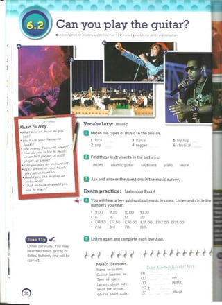 I
-

Can you play the guitar? 

[ ',h-, ~o,.,;.... "'>;l.""t,O<j~.• , "I v,-, ,1 ~ 1t,·", .1","" I(Y . '"
..... ~.-.1. ·	 ".,
Vocabulary: muaic
D t.tlltcl'lll'le types 01 music to In. photos.
1 roo 	 3 ddnu.' 5 hip hop
4 fe<!gae 6 c'as~lcal
" ,,'

or ind then Instruments In the pictures.
drums IIKtrl' gu,lnr k ~ybnll rd pillMO violin
D Ask and answer 11'1. questions In the music survey.
Exam. practice: 	Lillcning Pari 4
a You willh"r II boy nk,nq about music 'fuons. lIslellilnd (Ircle t he
numbers you hUf.
9.00
, 9.lCl
"
10.00
"
10,30
"
(J,SQ £17.50 [30.00 [)500 (15700 (17').00
"'" " "" 1)11'1
EI U~ll'n aqain and complet~ neh question.
~ 

UI HU 

rw..siL. lesSC1'S
_of ....
Gu..tu l.u:lOm Oft
Tl8t of cU.:;~
l""qo;~t ~~ :I<U_
¥na pa ~~~
c.o...~.. ~l4rl «Ilt..
i-/HiHHi 

,n
") -
,.."..
'"
(4) l
".,.,
'5l
, 

I I
,
I 

I
, 

... >"-'" +""."."It ~'
<ie')'«< /,,/fJl ;., - ....:. 

"" ..,. MI'l ,."yfJ. ..... C() 

pI..yLl. ot """,11£'

c.~ ~,,~"Y"" ",./",-""JlI'
~,,,,,,,,,,,,,, III Y"'" 1aJ'O'Y
pI..y IV .".1,..,..,.1>1
'
to.~,ld)'<'k ' ''''- /() plAy aJo
,,,..lrI<J"U>/1
• w.do .-.,1,...,.u>1 "••••J<A Y"'"
Ij,t. i<> ".II.I~I
LISten carefully. You may
hNr two tllTM'S. pri<:ts ~
dales. but only ~ will be
cornel
 