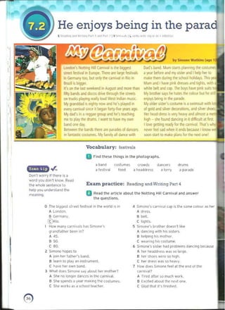 by Simone Watkins (~!lC
Mum and I have pink dl~ dod
he hat~ the <oIoUI bUI he S(,I
Vocabu lary: festivals
D rind these things in thE.' photO<}raphs_
a band costumes (powds ddnc~" drums
.r,. a festival food it headdress a lorry a pJrJM
worry il ther", is a
word you don't know. Read
the whole sentence 10 E XilIn p ractice: Reading and Writing Part 4
help you und~ rs l'lIld the
fJ Read the ~rticle about the Nolting Hill Carnival and an~wer
i
,
He enjoys being in the parad
[ R,;>J,"~ or'" W"" "'l P"" ~ •...., P••! I I V ,,,,,.., 1
, Il ,.,1» '~'I~ '"0 '" ro ' ·nllo·li,o
london's NOIII'19 HIli CamlVal is tile b;gqet
street f~tival in EIJfClpe. There are large festival-;
in Gefmany 100, but DIlly the (.lrnival in Rio in
Brazil is biggeI
II'~ on the Last weekffid 111 AlJ9IISl and more th.ln
fifty b.nIs and ciscos drive through t/wI streel~
on trucks playing really loud West Indian mu:.ir..
My!1anOdad is eighty now and he's played in
eYe!Y ~aI ~nce it began fony.fN! yea~ ago.
My dad's ifl a rewae group and he's le.xhing
me 10 ~ rile dlUms. Iwan! to ~ m, own
Dad's band. Mum staru planning the w..turrtes
band one day. Ilove 9E!tong ready lor the yrnrvaL That',
Between the bands thefe a,e paiiJde-. 01 dancffS . - let'! sad when il md~ bKalM' • knc
In famaW( W"tufl'le!" My 1om,1y all ~fICl! Wlth
a year before and my si~ter and I help her 0
make them during the ~ holidays. This
.
white beh and Lilp.Thr boys have pink loU,'
My bfother ~
enj~ bl'ing in the parade
My older sister's (ostume is a swimsuil with lot:
of gold and silver de<:oraltOOS, and silver shoes.
Her heacklress is '<elY he.wy and alrTlOS1 a
tugh - she found dancing In it d,lficult at hIS!.
soon ~tan to male plans lor the next one!
meaning. 

the questions, 

o 	Th~ biqgesl ,Ireet lestival <n the world IS in 4 Slmonc'~ carnival cap i, th. ,arne cokJur ~'h ....
A London, A dress.
S Germany, S belt.
©Rio. e lights.
How many carnival~ has S'mo"""~ 5 Siflllme's bfother doesn·t hke
I 

grdndlather be{>" in? A dancing ....<th his sister~. 

A 45. B help;n,) hiSmolher. 

B 50. C wedung h<s coslume. 

COO 6 S,mone's s"ter had problent5 d'lndng bl'<:atr.;e 

2 Simon" hopes to 	 A twr hed!ld'e~~ WdS ~o Idrge.
I
A join I(or rathl'f'~ bdoo. B ller Shoes were so hi-gh. 

I S learn to pldY dn instrumenL C h8 dress w~s so heavy. 

C hav" h"r own band. 1 Huw does S,moroe feel .11 the end at the 

3 What d~ ~i"I0"" 'dY ..bout her mother? carnival? 

A She no looge-r danel'S in 11K> carnival. A TirE'<l arter!oOmuc:h work. 

B Shl' spend, a Yl'ar m~~'"'l the costum",. B E~c,ted aboutlhe next one,
e She works as d school teach",-	 C GIJd thaI ,r~ flni<h~(f.
o 

 