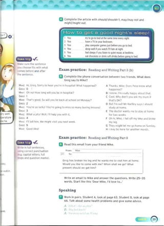 a Compll'l' the erl icfl' with should/shouldn't, m'y/m.y nol and
mlghl/mighl not.
. .r,.
WMll' sur. the Ioentencl'
you choosl' "t~ wiln wt,)
CDInfi btfore.1Id .lter
U. wnte-nce.
A ThJllh. M,~e. O()(>~ Pele know "'h,)1
nappen«l?
101M,: Oh no' How looq ..ill you be' in hosp,tal? B t ~ntlW I'nl 't'dlly happy about thaI.
C;",r.: 1 C Cool. Why oorl'l you ~~k my mum il 

MMc: Th<llS 900<1, So ..-,11 you lie b<lCk ~I S<:hool on MOI'l(I.JV~ IharsOK? 

C;",c: 2 o But I'm flat' Mr Hartley SJys I should 

"'",l: VOU'fC so luc~y You'rt 9O,nq to miss $0 m,:my boli"'J It-sw<1s! ~tudy ~t hOmc. 

G...~: 1 E Too doctor wants tn~ to stay at home
"'WI': what a p,ty' Well, 1"11 hl'lp you w,th i. lor two wetks
GIK': 4 r On hi. M,~C. I tl'M off my bokf dod brolt:e
_.: rilE'll him. We fI'II9I"It vYSOt you ned W~~
c;.a: !5 G """"
They m'llhl lei me (to home on Sunday.
),t~c Good odea' H I mj, b(> I>tre for anothf'f fl'IOtolh.
Exazn practice: Reading and Wnting PilrI 9
.r.. a Read Ihls email from your friend Mike.
• nttln lull sl'ntenees,
U$Ing corred puoctoation
Ioe.4 "p'111 ~lItrs. 'on
ops and qUMtioo marksl. 

Greg hoiIs broken illS Ieog and ~ ...ann me 10 V'SotI hom lit home 

Would yoo like 10 come w,th me~ When shoill ~ 901 Wh., 

prHtrIl $houkl _ g~ h,m? 

Exazn practice: ReadIng- andWntmq Part 3 (b)
a Compt!!'t!!' Ihl' phone converulion bttwl'l'n two frol'oos. What does
Greg ,,,y10 Mlk!!'?
M,d: H" Grcq, Sorry 10 hl'ar you're in hospoill" W~t h<lp[X'nl"P
G"'G: 0
Write an email to M'ke and answer Ihe qu.slions. Write Z5- 35
words. Slart like this 'O'fijr Mih , I'd love 10_:
Speaking
II Work In ~irs. Studl'nt A. look at page 63. Student B. look al page
66. ralk aboul some health probl('ms and give lome advice.
A
8
A
 