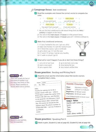 - - - - - - - -
- - - -
""
. .r.,
There will uswlly be two ot
, ..«h kind at number (e.g.
two days. two limes or Iwo
pr1(~). Read carefully to
de<:ide whk ll one i. cOfrect.
or..
Speak to your partner.
"01 the uilminer.
j:? 	Language focus: first conditional
a R('ad Ih....xampl... and chaos.. the correct words to complete I he
rull" .
-	 - if claus,,- - , , - mil1n cLau,.. - ,
1/ you W01k /wId. yo<! wil/ do welL ,
L 	 , L
, - mil," Ck>U5t' - , , - -;I clilus.e- - ,
L r~ W
Ol'ft hurt YO<J~lf J If you ilre r;nre/ul. ,
L ­
I We use Ihe hrSI cooditional!o talk aboul lhin.gs Ihat are lik(>ty I
unlikely In Mpppn In Ihe tu'u,P.
I The verb in Ike maIn cl.lusl' JII clause IS in the pres.enl tense.
1 The verb ,n the main cI~usl' I i' clause uses ...", . ,nlinitivl' wllhoullo_
a 	
Mak.. fiat conditional sentences.
il I play 1001001
1in Ihe fiJin I get very dirty
2 make new I.iends I il I JOIn thoc lootball lNm
3 It I hOlsh Ihe cour~ 1ge1a (em'kate
4 q.et a silver cup I if I WIn the roKe
5 ,I , ,,,)tCh TV.l1I d.lY' not bt v~y he.llthy
6 " I ..~I ~ to school I ,11.'1 hi
Q 	
What will or won" happen it you do or don" do these things?
1 Nl~lot o l rastrood 4 90 to bed J<lte every day 

2 le<lrn iI new sport 5 stop t;ok,ng Ih" tou, 

3 lOon a sparh club 6 stay ,ndoors alilhe lime 

Exun practice: Reading and Writing Fart 8
II	
Read the emllil and Ihe information IIbout the karate courses,
Complete Katy's nolu,
Karate Courses
Dora: MoncIoy 01 FriOov
~,.
TilTle$: 330 pm 01 4.30 pm
1lI~nk5 f..... aSl<,r.g me to do"
8eginnetf: £750!XII"....::>ok
karate courSe wltro yOOJ . ....hat ~
ImpTOYetf: ~ 20 Pf!< week
great idul 1 preter tte ..arlo<1:r ume
if th,,'S OK ....,to VO". and Mondav COlI 07896-876345 10 000/( now! 

. . ." ", me beC<!uSf' I ha~e

,5 not g""" 'v
~ tenn's Icssun alter so:;ho<>i that ~'s Notes ,
Cou~e. ~ lJ,oiul.$'O 

.....t d~Ss' My pl'><>n" number IS 

day. 01 course ....e ShlJOJld do he
Le.~d.: 1
ea~· 	 .
07859-567398 - <:31! m" if there >s TUfOe.: Z.
~: 	 3
II problem.
Lu k~5 'f'ria: "
CWb's ~ r"i,urkr :5
Exant practice: Speaking Pari 2 

Q Work in pllirs. Student A, look at page 63. Siudent B. look al page 66. 

G
 