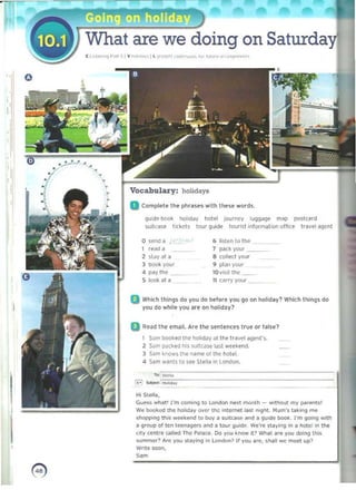 •
I'
are we doing on Saturday'
[ L,,!."'"'l p"" 5IV""I,""" Il ~'O>~N '''''''o'w, ,," 'uM,· .. "...",",,·,.h
•
Vocabulary: holidays
D Complete the phr;Jses with then words.
guKle book holid~V hotel journey lU{Jgage map OO'.it<ard
5uilcase t'CkfS tour guide lourl~t information ofhce travel ~e(lt
o send a , 6 listen 10 the
"
, read a 7 pac~ yOOf
2 $layala 8 coilKI YOllr 

3 book yool 'I plan your 

<I pay the 10v i~it the 

5 i0oi< ill a 11 carTy your 

a Which thing~ do you do before you gO on holid~y? WhiCh IhinQS do
you do while you are On holiday?
oRf'ad the email. Are the sentl'llCU true or fals,,'>
, Sam bookeCl the hooIid~y ill the tra~el agtnl's. 

2 S3m packed his ~ult«,,,.,. kist weekend. 

.3 Sam li,nows the name 01 the hotel. 

<I S~m w~nts t o s" Stella '" Lun(lOfl. 

r-" _ '__
"i>~ '
~~~·~=================::::::======:
HI 5u,II...
Guess wh;)t' I'm comIng 10 london next month - W
Ithout my pa~1$1
W@ booI<ed me hOlidav over the (ntemet lMI n.g~t. Hum"s taking m(!
shoj:op.ng tl1is weekend to buy a <uitea"" ~nd a guide bo<.>k. ["m 00..... with
8 g!"(lup of ten teeMgers ~nd ~ tour 9uide. we're staying In a hotel In the
~,ty tentre called The P~lace . Do you know it ? IVMaI are yOIl doing this
summer~ Are you stllylng In London? If you aN!, Shlill we meel up?
Wnte soon,
Som
0) 

 