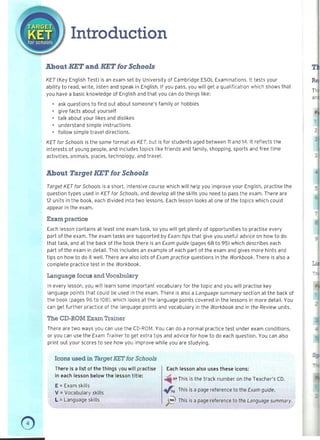 Introduction 

About l!ET and KET for Schools
KET (Key English Test) is an exam set by University of Cambridge ESOL Examinations. It tests your
ability to read, write, listen and speak in English. If you pass, you will get a qualification which shows that
T~
you have a basic knowledge of English and that you can do things like:
ar
• ask questions to find out about someone's family or hobbies
• give facts about yourself p
• talk about your likes and dislikes
• understand simple instructions
• follow simple travel directions.
KET for Schools is the same format as KET, but is for students aged between 11 and 14. It reflects the
interests of young people, and includes topics like friends and family, shopping, sports and free time
activities, animals, places, technology, and travel.
About Target KET for Schools
Target KET for Schools is a short, intensive course which will help you improve your English, practise th e
question types used in KET for Schools, and develop all the skills you need to pass the exam. There are
12 units in the book, each divided into two lessons. Each lesson looks at one of the topics which could
appear in the exam.
Exam practice
Each lesson contains at least one exam task, so you will get plenty of opportunities to practise every
part of the exam. The exam tasks are supported by Exam tips that give you useful advice on how to do
that task, and at the back of the book there is an Exam guide (pages 68 to 95) which describes each
part of the exam in detail. This includes an exampl e of each part of the exam and gives more hints and
tips on how to do it well. There are also lots of Exam practice questions in the Workbook. There is also a
complete practice test in the Workbook.
Language focus and Vocabulary
In every lesson, you will learn some important' vocabulary for the topic and you will practise key
language points that could be used in the exam. There is also a Language summary section at the back of
the book (pages 96 to 108), which looks at the language points covered in the lessons in more detail. You
can get further practice of the language points and vocabulary in the Workbook and in the Review units.
The CD-ROM Exam Trainer
There are two ways you can use the CD-ROM. You can do a normal practice test under exam conditions,
or you can use the Exam Trainer to get extra tips and advice for how t o do each question. You can also
print out your scores to see how you improve while you are studying.
Icons used in Target KET for Schools
There is a list of the things you will practise
in each lesson below the lesson title:
E =Exam skills
V =Vocabulary skills
L = Language skills
Each lesson also uses these icons:
ti07 This is the track number on the Teacher's CD.
.,f':o This is a page reference to the Exam guide.
jj; This is a page reference to the Language summary.
o 

 