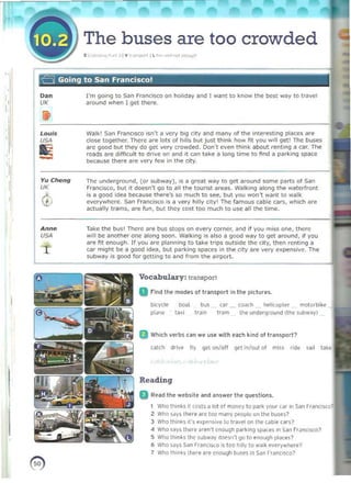 v The buses are too crowded
£ 1""",·"" ,", ' IV ' '' <j)<ltI IL'", """ "",",'h
a Going to San Francisco!
"
I
, 

D
," 	 I'm going to 530 Francisco on holiday and I want to know the best Wiry to tr..wel
,,
•
UK	 "round when I get there.
I
Louis 	 Wallo;' San Frilnc,sco isn't 11 vcry big ~lIy and many of the Interestong places are
USA 	 close together. There ilrt:' lots of h,lIs but just thir-k how fit you w,1I get! The buses
arc good but they do get very crowded. Doo'l even think about rentong iI <:<lr. The
roads are dIfficult to drille on &nil it Ciln take a 10nQ time to find a parking space
!1i bec3use there are very few in the city.
,
I
Vu Cheng 	 The underground, (or subway), is a great way to gel around some parts of SlIn
<t
UK Francisco, but it doesn't go to all the tourist areas. Walking illong th" waterfront
is 11 good Idea because there's so much to see, but you won't w3nl to walk
everywhere. San Francisco ,5 a very hilly city l The famou$ cable cars, which ~re
actually trams, 	art' fun, but th~y cost too mU(:h to use all the time.
~
A nne Take the bus' There ilre bus stops on every corner, and If you miss one, there
USA will be another one along ~on. Walking is also a good way to get around, if you
are fit enough. If you are planning to take trips outside the City, then renting a
1- Car might be a good idea, but p~ ri< ing spaces in the city are very e~pensive . The
subw&y i$ good for gettIng to and from the airport.
G
Vocabulary: transpon
a r ind the modes 01 transport in t he pictures.
btcycle b(ldl bu~ car Co.lf.h h~ l icopler motorbike
~ I~ne I ~~i traIn !Jam the underground (the subw~y)
a Which verbs can we use with each kind (II transport?
C
<llth drive tly gel on/off get in/out 01 miss ride ~a l l tJ~e
Reading
D Read the website "nd answer the questions.
1 Who thinks It costs a lot of money 10 park your Cdr '" San Fr~nci scol 

2 WhO S6YS there are too I!3ny peopleun the buses? 

3 Who th,nks irs "'penSIve 0 Ira'·el on the cable cars? 

4 Who S~ VS the,e aren·t enough parking sp.jces in San r ranClsc07 

S Who thInks the subw"y ~~sn· t 90 to eMugh places? 

6 Who says San Francisco is too h,lIy to wal~ eve-tywhl're? 

1 Who lh,n" there are enough bust's In Sdn r ranCIS(O? 

I
 