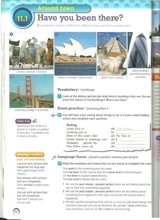 o
Have you been there?
[ I " I, '''l "or, 4 • ~<a<1"~ "'.' 1'1',,1'"'l p,,, 4 I v ~," ..", " I L I'" '0' ~., I" , 'O<w, pd,. "">"
VocahulaJ'y: buildmg.
ofrKf builOingl
_ lm<'nI buddinlj
~-'"
a look at II>t- photos and d.el. wh,,1 kind 01 buildIngs t~y I"'~. 00 yOl
know the tIoIImts olll1e OOlldi"9s1 Wher, an. Ih.y?
Exam practice: Listening ParI"
mOlo,waV I bridge I "OW~$
Somehmcs Ih' lI¥TIe QI a
p«son Of , pI"c.' is spelltod
In this part. VO! m,nt wrile
,t down ,orr.ttly.
Y.' and ",../ly
UIfJu$1 With ',llons ttwot
twp~1I4'd no! 10"9 ago:
SINo', jusl bou9h1 5Offll'
J IMlp$.
UI, MreKy wilh Klions
thl ar. compt.tMl:
She', .'rfWy bouqhl SOfTIf'
S',,",ps.
Us, yel with .ctlons that
ar. nol complelPd:
Silt /1<1sn', oolJ9hl any
sl.omps ytt.
0)
......0 You 1'1'111 hear a girl a.king about things to do In II town callf d Hadley.
Lislen and complet. UCI'! questIon.
Hadlf:H 

wtu. bIolit .....

'0'
""-",... 	 m
~ of th&$ -.u's fitro . (2) ~ TiW. of
c..-.. !u:ttts on _~ ~ (3)~ 

St~ , ~th(. ,<)

Pl),t Offiu ~ U : (5) 

r Language focus: present perfect V8rt1U1 ~t limple
D Read the examples and choo5e the corrK! word, to complete Ille rule­
TII'Iot ~n/ 10 Il'If' 5'"1mInIII9 pool w.1 WH4c
TII'ICI h.I, t>een to the C~ but she', "..,., /IoNn 10 the sk..I..part,
Ul MS DeM", (nqIimd sil>CelolOtld.t~. 

rrna Il00. lived Itl ~ lor IE'll ~ 

I 	 we usc the POIsl simple ' present ~rfecr wile" we art talking ..boul th4!
day nr lIllie lhill :<OmI!thlnq tlappened
2 	We use the ","sl simple I present ""'ecl ...hen we are talkIng about
something that happcnc<lln the JWIsl. but we ~re not sayIng when it
happ@ritd.
3 	We ~ I so use the present ".rfed W,lh 111< 01 smce to talk alXKJt tllln,), thai
uarted In the p.lst and are not finIshed. We ~5e for f since w,th t'mes.
ddys dnd ddte,,y.d we uS. for I since la ~y how long.
I
 