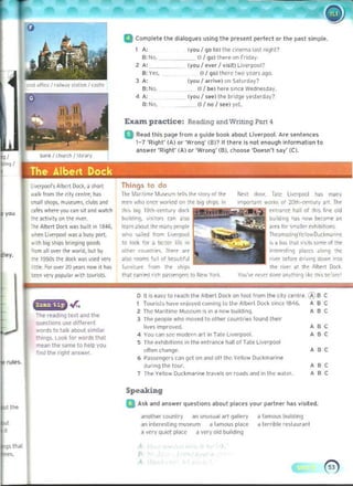Ijvcrpool', Albert D
od. 3 ~o rt
walk j'DIIl the city c. ntr~, h ~
.rf311~ops, m~!.t u ms.. Clubs and
""Ii<; wh~", you can srt and watch
'h~ actIVIt'; "" th( notr.
ih( Alb(rt Dockwas built in 1846,
Nh~n li~rpool was a busy port.
Nrth big sh,ps bn"gmg 9QOd!
'Tom all ~r th~ wol'ld. but by
lI1e 1950s the dock was u~ ~'V
11(_For ~ 20 yo:a"!IIIW1
 h....
tttn >'try popular w th toulists..
a Complete the dialogues using the present peri ect Or the past simple.
1 	A: (you / go to) the cinema last night?
B:No. 0/ go) Ihere on friday_ 

2 A' (vou / ever I visii) Live,pooP 

B: Yes. (1/ go) th<'<e two years ago. 

3 A: (vou I arrille) on S"turday? 

8: No. (1/ be) here s'n~e Wednesday_
4 A: 	 (vou I see) Ihe bridge ye ste rd~y? 

£I: No, (1/ no / 1M) yet. 

Exam. practice: Reading and Writing Part 4
a Read Ihls page Irom iI guide book about Liverpool. Are senlE'ncE's
1- 7 'Righi' (A) or 'Wrong' (£I)'? II there is not enough inlormiltion to
answer 'Right' (A) or 'Wrong' (£I), choose 'Doesn', say' (C).
ThIngs to do
lh( Miirlt i m~ MU!'lJm t~ ll~ the ~T()t'y nf Th. ""'xt door. T.te lJ~rpool hOI'; many
men who once worked on the big sh,ps. In Import_nT work. of 20!~ -....nwry "'. Th~
th'~ b,g 19tn-l-entury dod ~nlfan~ h311 01 thi<; f,~ old
bUilding, vlsirors can alSO bu Id'ng h.~ "'"1'1 t..<omr an
le~fI'I ~bOut lilt many profll~ .rra 11>1" ,,".atl~r uhibilions
who "';I~d 110m liverpool ~"rro~i"9V(' lnwDlJ(kmori'lf
to look fOl a bc:r~I life rn '~a bOI lh~l "~I.' wm. of 11'1.
otlltr rounll'~ llltr. are 'nl~'~ling p~ akmg th~
also loomS lu I 01 b(aut,/ul Irvtl ~dO<t d.iv,ng down into
fu""tu.( hom til( ~h,1)!, the .rvt' al t~t Albert Dod
tllat ra"ird r<"h paS'oC1lgers to Ntw Yort. YOU'IIt' ~I de>nr an~'horgl,~~ th,s lx:'OlC'
The reading lexl and the
questions use dlffere"t
words to talk ilbout simiI".
things.. Look for words that
mean the same 10 help you
find lhe right anSw",.
rules.
o II,s ~asy 10 reach tile Albe. t Dock 00 loot hom Ih~ ,<ty centre 'lY B C
1 TOUI i~b h.ove eujoyo.'d cOIT"ng 10 Iht AIw, I Do<:k Sir>Ce 18116. , "
2 The Maritime Museum is In a new !)u,ldlllQ. " ,
1 Til... peop~ whoo moved to olh'" counllHlS tound the"
lives Improved. " ,
4 You Coln sec mOdCfn art in Tate L,verpool. " ,
S The exllibrllons III the entrallCe hall of Tale Live,pool
often change_ A "
6 P.J5Wn9l'fS Ciln gel 00 and 011 the YellOW Duckmarrne
du"ng Ille lour. " ,
7 The Yellow Ouckmann~ Iravel!; on roads and in the watl". " ,
Speaking
a Ask ilnd answer questions about pl<llces your p<llrlner has visited.
anothe, country an unusual art 9i'liery a famous bulld,ng
an inlE',esling muSeum a famous place a ternble le,tauTant
a very quiet pla«~ a very old building
A
"
 
