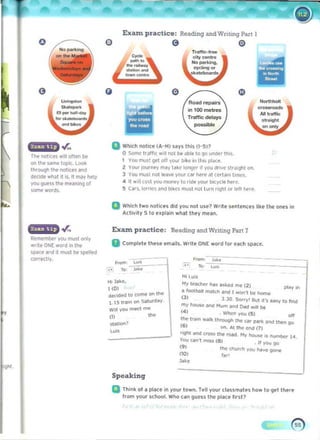 EXan practice: Reading and Wntmg Part I
o e
. .r,. B Which notice (A- H) s"ys this (I-51?
o SOme 1';lllIe .,. not be able to 9" urQ< this.
The IlOhC~ Will otten be
t YOU mvsl ~I orr yOll' blh ' ill th,s place.
onlhe wne topic. Look
2 YOUr IOUr~ m;ty la~(' longer" YOU dmc str"'ghl on.
Ihr0U9h'le nOhCM and
3 YOI.IlTII,Is! not lu",! your c.ar here ,,' certain 1I1ll.'S.
deckle ...hat It Is. It may Mlp
4 1 .,1
1'o~t you money to fide your bicycle here.
YO(J <loess the mUflil19 01
S CarS.lorrk:'s and bo~es must not turn 119hl or Iffr nffl'.
some words.
II Which two notices did you not lise? Wrile sentences like Ihe ones in
Activity 5 to e~pl" ln what they melln•
. .r" Exam. practice: Read.ing and Writing Part 7
Rt'member you musl only
II Complel" these emalls. Write ONE word 10< uch space.
wrole ONE WOfd in Ihe
SJI~e and it must be slWlltod
cor.tell.,.. F""" l....e
• • To- l ....
HI luiS
HI Jake,
My !eiKher 11M a~ ~ed me (2)
pi.,.,. in
1(0)
II fOO1bail mJl ct> alld I .....orn b<! IIlJm~
d...:>d.,:! to come on the
(3) 3 30 Sorry' But , 'S ~asy to hr>d
1_15 tra,n on Sbturd3y
m y !'louse a lld Mum MId OAd 1'1',11 b<!
WiM'lOtI meet me
(4 ) • When 'OU (5 ) off
(1) IN!
st_ ~ ttle trilln w"l~ II'IIlJU9h tI>e C¥ PMt< a nd then 9"
(6 ) 011. AI the lind (1)
w. <>gill _ cross the!'GAd My ~ IS n"mber H .
y.... can't moss (8) . If rou 90
(9) tIM! cnun-h you ""~e IIO"It
nO) 'IIr'
Speaking
II TIII~ 01 a place in your town. Tel' your "lIumat!!, how to ge' there
from your school. Who C<1n guess the pIa" Iirst7
 