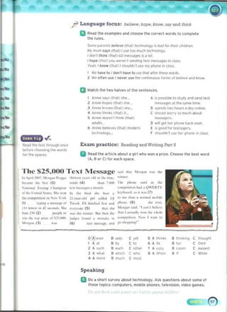 r Language focus: believe, hopq, .blow. say and !hirtk
a Rud the examples and choose ihe correct words to complete
1M rules.
SOme.' p¥CflIS belie.'... (IN/) Il'd.,lOIogr is I).1Id for lheIr choldren. 

U( mum UrS (1M} I liS" 100 rrnx:h 1«hn0!09Y. 

Idon', 'hlnk rth.J1) c.o me~5 '5 a 101.

I IIOfM /l1Ia1/ roo ",,,,,,,,'/~"nd'''9I"xf mt'5Sol9"s m cl.:l~s.. 

Y",j/l, 1ho", W""I) 151'011100'1 liSt' my vI'~ !II (lJIs..
, We ","ve to I don" have to use- IMI aUer lhese woros. 

2 W" ollel"l U'. / ,.....K use thl' cnntinuous forms of bfol,,,ve and t no",. 

II Malch the two halves of tile senlences,
Ann~ ~s (tla) PIe. A 's po$Sltlie to Sludt and send texl
2 AM.. IIopfl(lhat )~he_ ITIflSiIgH allhe s.>nW i,mi'.
3 Ann... ~~ Ilhdn ~h(o~. 8 ~pend~ Iwo houlS a day onioni'.
4 Annie thonks (lhat) II.. C Shollid worry !.O muc.h about
S Annlfodo)f-sn'lthink{that) tf'eMQl'fs
ildults D '11'.' ~I her pIone bad '><IOf
6 Ann,e bth"vu (l1J!1 modern E ,s good for tcen.:JQ('rs.
l«tH'OIo<n··· F shouldn'! u~e h(or phon" in cl<'l%.
r once Exan practice: Reading and Writing Part !I 

before choosiOV IhI! words 

for the SPoKes. 
 II	
Rud Ihe IItlele aboul a qlrl who won a prize. Choose Ihe but word
(A, B Of C) for taCh sp.&Ce.
The $25,000 Text Jllessage ...oJ I"'" 'Iorpn ....., 'M
....nr.:r
In p'.1 :!om. ' IMP" PMp, ,h",=Y"",...ok! >, ,he " ....,
bo:;~"", ,he r.N (0) !I<"I1d, (4 ) ,...." '.I.l00 ,",
'"
1~""",,1 1".."tI~ CIIJmr"''' Ie" ".:""1«"' ~ monlh "'~" 1"'1I1 "''' ha<I ~ 0 .... £JI.TY
of lh" I lnl','I St~.... Sh" "Oft In Ih. ~n.,1 .... ...."' • kry",",,,ni "" " ~-., (7)
lhe compem.Qn In r,,,,, Y.". 21
-)"aro(lIJ a,,1 "~ II,,,I 1.1; '" u,", ,han • ""nnal "'u~,1<
(1) ')r, n ~., "ICIs<,goof Tim,h. Hi 11I,,,I,,,lli"'l a "~ rh,,,,,, (8) ,h~ ""u.
1;1 Ie""... ,n ~2 ,.:,,,,,J,,.Sho "'cr)"""" (5) 110", It.,. M or~~ " s;"d. - I ~" n ', ....1
"',·"
bea':~ (2 ) I""pk to ",,, ,he ''''''''''. Ru, ,I><" ,II< 1
1.at I ""'"all) '..", ,he "kok
" '" ,he '''I' !~"" "r S15.<~10 i'kll"'" ["uoo a """a,. '" '~''''I"''''' i,'" 1"" I "'J''II '0
I",,"". (l) ...... (6) t~." lI>I'S!'Itf. M>d !:O 'h<>rf>t",'­
o ti 'levl'l 8 onlv C yel ,A th,nkl 8 Ih'nlung C thought
, ." 	 •A ,Ii .,", C lhelf
C
"
'" 8 each C other 1
•c-,,~ C ea$'e$1
,A 'uch A NW 

3 A wh.lt 8 wj"clo 8 A When C Wh,ll'

C
-"
4 A mo'e 8 mucro C moSI 	 '"
" Speaking
Q Do a short survey about t",hnology. Ask qll,stions about some of
lhese topics: computers, mobile phones. televl5lon. video g"mn.
 