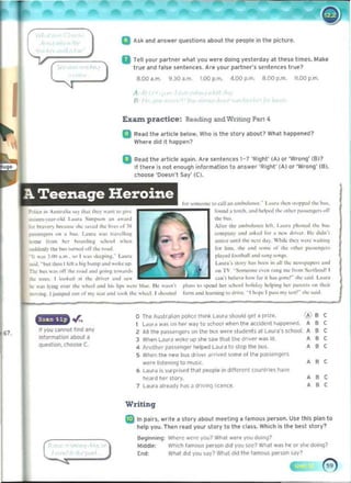 iii 	
A~k and an~wer questions about the people in the picture.
II 	
rell your partner what you well' doing yestelday at these times. Make
tlue and lalse sentences. Ale your paltner's sentences true?
8.00 a.m. 9,lO iI,m, 1,00 p.m. 4 ,00 p.m. 6.00 p.m. 11.00 p.m,
A
"
ExaIn practice: Rpding and Wnt1Jg Part 4
g 	Rud the artici. below. Who is the story about? What happened?
Wher" did it happen?
Q 	Re<ld the artlc'e again. AI" sentences 1-? 'Rlght' (A) 01 'Wro,....' (B)?
II there Is nol enou1)h inlormillion to inswer 'RighI' (AI or 'Wlong' (6).
choose 'Doesn't SiJY·(C).
A 	
Teenage Heroine foo- """"""" ,,, caU 3n .ml>u........ L.u,," ,hen .".,..""" ,hi: I>u,
PvI«'~ ",,,<,,,,10,, '''Y Ih., 'hi" ,un' I" '''~ found ~ ,ordl, ~"" "",,..~I ,he " ,1'10. "....,.,nF'" ,off
.." ...n.•~a'..-.Id I....ur. S,mr-vn .n "",.nI ,~-
An.... 11>0 ~","',I~...... HI. l..urA ptI,,,,",,, ,lie I,."
or t>r.,0'I) I>«""U,"" """ ",,,-.J ,.... h"... c,," M
romp;in) anJ ~"" ...I r,,, ~ ....... <1m•.,. 11< J..J,,',

paut'n,.", ...... h,,, I....,. " ...' 11."1,,,,,
...".. (rom ho:r ......."Jm~ ...h,~)1 ..,"'" 
 "m'~ u'"II 'h<- """ do) 'hik '''', "en: ".""'~
...J,h;d'Ylb. t.;. lUmru "IT ,110: ........ f•..- lum. ,he .",1 ......"'" or ,1>0 <>Ihcr "..."""~,,,
pt.)'..., ,."",1>,,11 .nd "'''r """p_ 

,..;I. ~bullbrn If", a "" bump.no! ..ok up 

II "'" HI" am,'" I ..., ""'1""1-. loouno
Lou""-'''(If) ""< I><cn in . 11"'" """~""""D .".1
t'bc bu< ...". nIT ,.... "",d ........"n, ",,,..,<1, "" TV ............,.. ",.on r.tn~ me frum ~
...,,"nJ' I
coa'. tid .... """ for i, h.!. l""""- >IIo: .....,J L.","
* II'<'> I k><>kc:d ., ' '''' <In',,, .nod ",,.
... "a.I)Jo~ 0..,,' ,he: ,,""",.noJ hI> hp> ..,,'" hi"" II~ •••,"', I'bn. '0 '1"''''' bcr ,,,I>00I hoIKl.y hctpu>, hcr [JiI'.'"" "" IhOOf
__"'f. JJumJ'<'d 0'" ..r my",... .on" .,.." II>< .. hc.:1 ' _"""In! f.rm and k:r.rmn~ '" ..,,,.. . , h,'f'" I ".... n,y 1......'- "'" ,.,..J
,
0 The Au~tr,)I,~n POlice thonk l"Uf" sllQJlIJ ~I ~ pnle. , •,
L6UI" ..."S on h'" way 10 KIIooI when It,,, oICcident hdPPf'!,pn,
, •,
,Alllht p.5W~f' on the bus Weft students allofura"s school. , •,
,
67. 

When l"...." wo~e up she SolW 11;11 lht (Ir,ve< w~s ill.
, •, 

question, thooW c.. 4 Anottlt'f tJ<'5Sf'n'}'!f help...! L~ur" to stoP 'he bu~_
, •,
5 Wilen the new bus drive, "rrived some 01tht p;l5serogers
were 115'''''ng to music.
, • ,
•lit...... 15 ,III P<15~ 11<11 po!Oplt on d,trcrt'fll countries hMe
• , ,
, hea'd her SIOIV. 

llIu'iI illlNdy hols') driving licence, , • , 

Writing
fa In pailS, wrote a story about meeting iJ famous person. Use thls pliJn 10
help you. Then .ud your sl ory to the clUJ. Which is the !)est story?
8e1jinn,"'if Wlel'e were you? Wt>.11 were you doil'll? 

Middle: Which t.wnous person did you SC('? Wt>.1t was he 01 ~ dOIng? 

[nd: Wt>.1 did you S<lY? Wl,jt did the tamous pel'5011 say? 

 