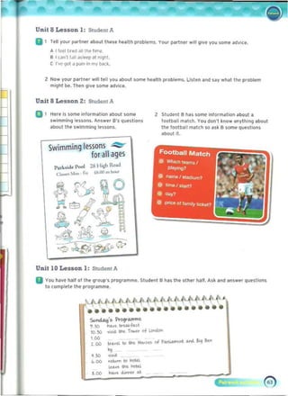 Unit 8 Lesson 1: SlUdent A
II 1 Tell your p'Irtnltr .bout thltse hullh problitms. Your partner wlll glvf you some advice.
A 11f>e1t".~ 1111 the tlm~, 

B I Cafl'l rdll ~~Iet'p at nlghl, 

C r~e gol (I pJin in my b<t(k. 

2 	 Now your p.rt".r wliliell you .bout SOfM ~.Ith problem~ Llstf n .nd s.y what the problfm
might be. Thn gIve some ad~i( e.
Unit 8 Lesson 2: Student A
D 1 Here Is some inlormatlon about some 2 Student ahas some information about a
swimming lessons. Answer a'S questions !ootball m.tch. You don't know anything about
about the swimming lessans. the football match so '15k a SOlTH' questions
.bouili.
Swimming lessons ...,.::se..
for all ages
",",bide Pool 28 H;~ Ro;ul.
a...... Mon· Fn (6.OO.n 1>0",
Unit 10 Lesson 1: Student A
II You hll~e hall 01 the group's programme. Student B has the other hilI!. Ask lind anSwer questions
to complete the proQflm~.
Su.""""-!:I's i"rogrll.nlme.
',!OO N.>C. IIrwfo..l,t
1O.!IO '>'S<I. the. T.,...u of ~
LOO
I>c>.'tl. to the. HoI<S~ of p,..u..-.-.t. """"- !<i kn
tOO
.."
."
.,..
tdum to ~td. 

IU.>C. the. hoteL 

.00
ka.t duwoo" II.t.
.00
 