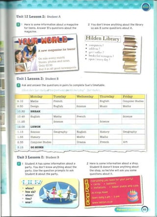 UDlt 12 Lesson 2: Student A
D I 	 H,r, I, some information aboul a m~iIlll@
tor leens.. Answer 8 '5 questions about the
malluln•.
A now magazlne 101 ' Hns!
On $Ole every month
So"~, phoI~ on(!. n<'w~
Only OW
Buy II L/ all good n()w.oou:'1
Unit 1 Lesson 2: Student B
2:	 You don'l know anythfng aboullhe Ilbr" ry
~o ask B some questions "bout ft.
H ilden Librar
• """'1""'''''
• .,dd,,·,,'
• 	 ):"1 I c"ffi·,· ,
• I,,)ok, I;" ,......",'):",." '
• "I"''' 'C'~ ') J~}' ,
o Ask and answer t he quest,ons in ~lrs 10 compl.t. Sue's timetable.
,nl '
Monda.v Tu. Wednesday ThW'Sday Frtday
9.10 M....
"""'" I':ngIlllh Compute!" Studies
900
"'"""
._, """" M"" M""',
10.30 BRZAK
10,46
_. ~
I ..25
-
12.OS
"""CH
1.15
-= -"
1.55 History
2.35 COmputer Studies
3. 15 GOHOMB
...."'"
'£ngl!lth
M"""
0......
...~
- ,
HlJIWlry
"-""
u....
"'""'"
A~
Unit 	
3 Les son Z: Student B
B I 	 Student A has SOmE' informatIOn aboot a 2: Here;s some inform.tlon .boot a shop,
party. You don't know anything about the Student B doesn't know .nytl'llng .bout
party. UW I.... question prompts to ask the sl'lop, so he/w w,ttask you some
Student 8 about the party. questions about It.
tvrtllthlf'lQ <,IOU nHd 101' IOU' p¥lu'
. ... . .,
' L j ..a.tI. , JI,..'.Mf ' 	 Dj·.'(lOt'
, 	 ",n;h
- , ~PIf' plates '1'0 ~VD~
• 	invi""lion~
who,,? , ..
~
how old? 25 K inQ~ Raj(!
whet'll? ~ pm
Ol)On a.lIlu' ~m .
tim.?
~
>11110''''. t.tD'Vf1_
CO.'*
w
..r? ~
 