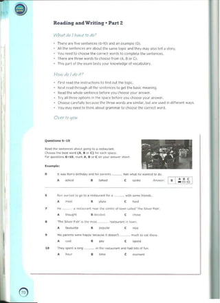 --
~ 

Reading and Writing· Part 2
WhQt 010 I h(1~"i' /0 rAo)
Tt~re a.e live sentences (6-10) dnd an c~"mple (0). 

AU the sentences "re "boul Ih.. 'dme 10pK and they may also lett aslory. 

You need 10 choose the correct words to (omplet.. Ihe .enlences. 

There dre three wo.ds to choose from (A. Bor C). 

l his f/<lrt of the e ~dm t..sl> your knowledge of ~ocdbulary 

HI)>V 011) I clo If )
Flrlt read the InSlrurtlnn. to tin~ out the topic. 

N c~t read lIl rough all !I,e sentences to get t he basic meaning 

Read Ihe whole ~e nten ce b!fore you choose your ~n>we r, 

Try all three options In thr spoKe ~to r~ you ciloo, e your dn,we,. 

Choose corcfully because thc three words ilre similar, but ilre used In d,fferent ways. 

you may need to think aboul grammar 10 choose the correct word. 

O~·t'f III I10U
Q,",5tion~ 6-10
•
-. , ­
Read 11>0 <enI_.b<M gOon9 to a ~u""". ,
,.:~~
... .' ,. ~
~ u.. best word I.... . or C} f..... .....,. _e.
~ ~ ~,
R>< qucstoons 6- ' 0......tt.. A, 1); .... C "" Vout: a..." .... "'-'
-. ,
-, ­
~umpl..' •
. ~
- I
o II w;os ROIl', tliRl4ay and ~.. (IMllI'II5 ' .......• h,m ......, he w~nrcd to do. 

, , ..,
.,ked t~,~"" ""<_:
• • ­ - ~~
• flo.n ...nl..J to 10 10' "",our.lot 1(1< ~ , "',IMsomo fnc"".
pM. ,
m~'
• • ,­
7 H. . ~ .....I.o,.nt nn, lhe oon,,,, Qf ,o"n ~llo)d 'II", ~ lIv. ' f i,I,.,
, ,­
thou~M
• d«><1"-<1

• 'Th~ $ ,1• .". ~,s.h'" the m",t ",,,ou..n, in I""," 

•
• la''''',ile • pop u~,
"~
, Hi. ~"'n'" w....~ h.>ppy beau"" 'I dNsn~ m...:h IQ C;>I, th.,~
-,
~, ,
· - •
,
.­
10 Thev spen' ~ k>ng .. ___ ... ., the ,-...,._ 0<><1 ....0 IOU 0( fun
t i"",
• • , "_I
e 

~ 

 