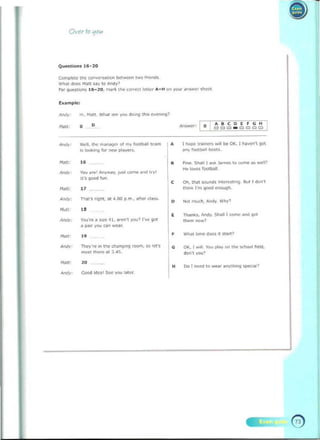 --
Ovu roljO"
Compltte ttle ron""~t.O" beWOO"!W<) ~
wn.t <:<Ie. M~tt.ay to AnCIyl
For Que>tioo, 11>-~O . nd rio; II.. ',,,,<!Cl ~Ui" "'-H on yoy r ~n,..cc ,hee'­
hample:
.... 	
corfCiH
o
o 	 CII=' 1:1 _ 1:1 1:1 1:11:1
""dl. the ......""9<' 01 my 1""'1><011 Ie....
is looking fa- ~ plcoyfl'S.
NJtt.
-	"
roy d"" Aw,.....y. J""'<.Ome.od ,,,I
It'o 9<>Od fu n.
H~tt.
"
A,Miy: 	 n~t', r" nt, ", 4.00 p.m.• _'ter ' I•••.
,." "
YOU'", D "'~ ~ I.....,.", )100> I.... 901
"""re
a ~ you GII' ...,Or.
i'fdll: ..
0", 	 Thry'", In the chang.ng room, !<) 1<:'11'
"""" """'" at J .45.
N~t:
"
~, 	 Good ideo' See)'OU ...cr
0 	 T~ <raon<n"''''' 01<. I _ , ')Ot
any foottwoll _s
• f i"". Snail I."" Ja.........o come iK_l
lie loves foott>;)l1
0 	 on, thai """"", i"tC~"'9 9<J! ! d/><>',
th;n~ I'm qood onoygn.
,
0 "'" m uch, ....o;Iy. Why'
Thanks, "~. SI>iIl wmn ao>t! ~.,.
,......, now?
, Wh;I'I.mc dO<$ it.....,1
, 0.:;. I ...H. I'ou play on ''''' scnocI ~eld.
don', you>
, 00 1 ~ .o ..ur ~nl'l/lOng 51>«",1>
 