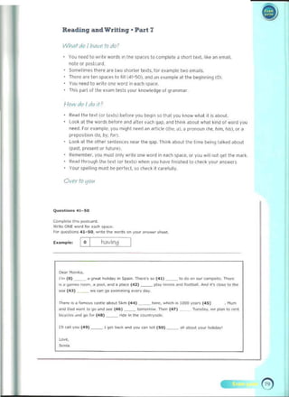 Reilding iUld Writing · Pill"t 7
What dc {hav<" tc dc?
You need 10 w!Ile wards In Ihe spaces to complete a short ted, tlke " n email. 

note 0, postcard. 

SomeTImu there are Iwo shorter texis. far example two emails. 

There are ten spoces 10 fill (41-S0). ~nd an enmple al the beginning (0). 

You need to wrile one word in each 'pace. 

Th,s p~ rl of lile e~am tesls your knowledge of gramm~ r 

1-11711) do I dc It?
Re~d the te~1 (or ted~) before you bcqln 50 that you know whal it is ~1>o" L
LOOk at the words before and afiN each gap. and think about whal kind of word you
need. ror example. you ml9hl ne~ ~n artl' l~ Wle. /I), a pronoun Ihe, h,m, hiS). or a
prepo~i li on (to, by, for).
Look at the other senleroces near Ihe qap. Tt"n~ aboul the time wing talked about 

(XlSI. prnent or futUre). 

Remember, you must only write one word in each S!)<1(e, or YOU will 110 qet the mark. 

Read thro...gh the text (or texts) when YOU have fmished to cnt!ck your answers 

Your 5""llong must be perfect. so ched ,t (arcluny. 

Over to 1117«
Q,,",slions 41_ S0
ComPote i~... _C4t1I
v.rlIc ONE wonIl", eM:h '1>Kt'. 

For </IWSlOOIIS 41 - SO. wnt. III<! WO/'lIS on 'OUr ¥15"~' sheet. 

Example: having
•
[IN, ""~,i<io,
I'm (0) ~_ 4 9.nt hoiide)' in Sp.>in. ThMo·s.., (411 _~ to CIa on OUr(Mn!)sot•. There
~;o <Jod"""' """", • pool, _"" ;0 II1<Ke (42) ~_ ptay . - ...., ''''''bAlI, _ ~"J <:lOW to the
_ <'U ) ~_ _ can 9<> , ..,m"""ll ""'«Y d.>y.
aO<J W<l ......... to '}<>;ond...., (4~) ~_ t""""""" n- (47)
. "'um
I>cydeo.""" go rOO' (48) ~_ """ i~ the CO<ulUV_. 

111 caR va" (49 ) ~_ 190t ~ ~nd you un toll (50) _ _ all about your ~Idayl 

~,.
So~ia
 