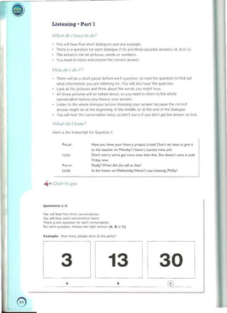 Listening· Part 1
Whatdo I hav(' fado'
YDU w,1I t",'''' l ive snort dMllogu~s ~nd one example. 

There IS iI qUl'!>liOl1 lor "'<lell dialOgue (1-5) and three pOss,ble ~n~wtrS (fI, B or CI. 

The answers C.:In be pictures. words or numbe<~ 

You need to !osten and Choo~e Ihe (arrK! ~n$W~'. 

Howdoldolf?
Ther!~ will W II slo.1 p.JU$C ~for" e~r_h qu~Slion. so .tad the queshOfl tn find oul 

whJI inform~llon you are listening lor. You w,ll also he.ll the questiOfl. 

Look ill III« pictures and Ihink a bout the words you mlghll{'dJ. 

All three pictures will be t.)lb,d aoout.;o you need to listen 0 tl>e whole
conversMlon before you choo!oe YOur answer.
Llslen 10 the whole di~loque tH.>lore dwosing your answer b~(a u ", the correct
Mswer miljllt t>e al til!' beg,nning. In the mIddle. or aliI(' end 01Ihe (!oaloljue
Vou w,1I hear tho> cunversaltOn twice, so don" ..orry if you ~Ofl·t gel the ~n 'Wef al fir~L
lYhat do I nt'flr'
Her~ '$ the transcript lor Oul'stion I:
.....	 H..e you done ,..,..r hi.torr prqKt. U,,;e! Don we ""... '0 !'''' it
to <toe "'''''...., on Hond;,y' ,,,,,,,,,,,', .un...! """" yet!
Don't worry.......·... ,," ..,.,... ton..., dun Wt.Sh. doo,n', _n,,, until
"""­
-, f n<hy now.
F'>«,.' Ro.flr!Whet> did she tell u. that'
In the kos..", on We<!n..d,y.w.~ you lin.non" Phmip'
..... OVer- to 11011
Q....st ions 1-5
Vo<> ",II _ ttve 5I>o<t co""","",!>o,",, 

Yo u will l>e.l' _ «"w«u,,,,,, twu. 

The<1' OS ""e oueMIOn fot non ~on 

f ...- eo><:I> que.tion. ~ 1M rlght;o_ , .... B 0.- C) 

Examplll: How m.," V""""'" WC<C~' th<> porty'
3 13 30
• 	 •
- ,
@
-
e 

I
 