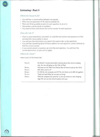 -
i)) 

Listening. Part 3
/IInnl do Jhave fo do'
You w,1I hear II conversatIon between two p"ople. 

noere afe live QueShOns (11-15) lind ,In example (0). 

Tt>cr(' ..'" three jlQSslble 3r1Swcrs to "",n question (A. B Of e). 

fhe answer! can bI' words or numbers. 

You need to hSlen Jnd choose lh.l> correct answer to each (jue<;liOfl.
/-Iowdoldo!f'
ThN(' is 50fn1! I,me belOH' you h~tpn. SO ,,,,,(Ithe inslruclioos and quh1on~ 10 fInd
out what tile (onversat ion I~ about.
You will hCJ' the Informat.on you net'(! In Ih~ SillTIl:' ord~r d$ tile queslioflS
You ""II hear SOfll('thin9 ..Ix>ut "" thl el!' option, lor each que,tion. Li,len carefully to
find 1M corr...:( dnSWe<. 

If VOu <annol anSwer II Que-;Iion.. 100 on 10 the next qu~loon. You will he~r the 

eon"e"aIIOfl twlte. so you can try il9ilin.
IN'hal do / h(,(lr?
Here is pari ollhe transcript:
Fwcm: H" D.nlel.1 ",,,>e<I ,..,.""d>y', '"""'<ir1: ab<:><J. th~ .ChOOI ~g
tJip. ~ Wi> n ill ,;<)"'&on ....~ 15.... 01 Hoy'
D_ W. Ie_ on ..... 2,.... """". f.tI;c',y. 5u, _ haw '0 p;I)' by the 12M.
Fe..:.m: OK.How tr"UCh i. it'
o,."..~ It·. £55 for "'" camps"" , nd £27 for tI>< food ,.o .... {52 >lllogo' ''''r.
f<o .:.m: Tlw:., r>Ot b>d.wt... do .... 1»."" ro bnng'
D_ Wd. tht- c>mp';'" 1». WU foe u' ,but _ need OIJr cwn ........'"
boors We on use the ",1>001~ pb.es ,,,dcups.
@ 

 