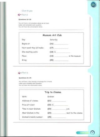 •
Over to '101<
..- " Parl 4
Questions 16-20
YOU .... I>C~' .. roow~n -.t an ... dul;>_ 

usw. a"" tomQIcte OIch _ ..... 

You WIll "".< d ... w,,,,,,....toon twoe<: 

___...m)
f'"'­
Muse.um AM Club
S<lturday
Begil'lS 01 : (16)
I
Next week 1hey willmoke. (17)
One meet ing cos1s: (18) £ ................................

! Place: (19) ............................

!
8rlng: (20)
in the museum
"'>0Parl .'5
Quutlon. 21- 25
Yoo " ill hNr ~ bOy "'-""'nq' n'I<)S$~C 10< .. ~
IMn
listen . nd comp lete .ac~ qUO<tiOn. 

'00 " dl ho'" the , n fQ""~t'un tw,,,,, 

;:><;::0: ",,::::::: »X>:",,:
.­
Trip to Cine.ma
Grahom
(21)
(22) £ .
(23) ..... p.m. ,
(24) ............ next to the cile.ma f 

,
With:
Address of cinema:
Price of ticket:
Time to meet Graham:
Meet Graham in the:
f Graham's mobile number: (25) . ........................ 

~"'"..".,...~.""."''"'''"'''''._"'''»<v."'''''''"......~~· -".,. .J 

 