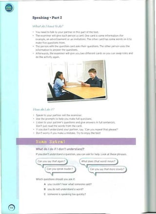 Speaking' Part 2
Whartio I hav( todo'
You ne"d to t~lk 10 your parlner In tll.s poI.1 of Ine <',. 

The examiner Will giv"'@Mhpl!rsonacard.Oot' card I5S0r'l'/!'inormaUon(for 

e'ample. "n i>dvcrlls<!ment or an invitation). Th" 01 he' lard h<ls som@words 01 il 10 

make hvl' qU<'5Ioon~ trom. 

Tne po'!r,on with the q.wstlon card JikS their quntoon~ The other per~on us,,, tile 

i "form~lion 0 answer the Qu(>slion ~. 

Atter't~lds. Ihe uammcr will give you two d,flerl'nt card••" you (dfl swap roltS and 

do Ihe acti.'ty "9'1'''.

IlolV do I do It'
Speak 10 your partnN 001 the u~milK'r.
use the prompt$ (0 help you make full qllE'Sliom.
li.len to you. N'I"",", questions ~n d gov.. an5wl'IS in fu ll ,cnlente~
Don" just read the words from lhe card.
It you don', under,laod your partner, say. 'Can you rep@<lllhat p l e~ se?'
Don"' wOfry" yO! mJk!' a mi~takc. Try to !'oloy the teStl
Exam Extra!
What do I do if I don't understand? 

If you doo·t uooerstaod a question. you c')o ask for help. Look 3t these phrases. 

Call Y
OU!Mly '''''/ Jgdin?
~you 'p!'a~ louder?) Can you Sdy thai mrxe Slowly'
I
Which Questions should you ask if:
A you couldo'! Ilear what !iOfI1(!01le said?
B you do not undl!fsl;md a word?
C someone is speaking too quickly?
e 

 