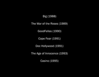 Big (1988)

The War of the Roses (1989)

    GoodFellas (1990)

     Cape Fear (1991)

   Doc Hollywood (1991)

The Age of Innocence (1993)

      Casino (1995)
 